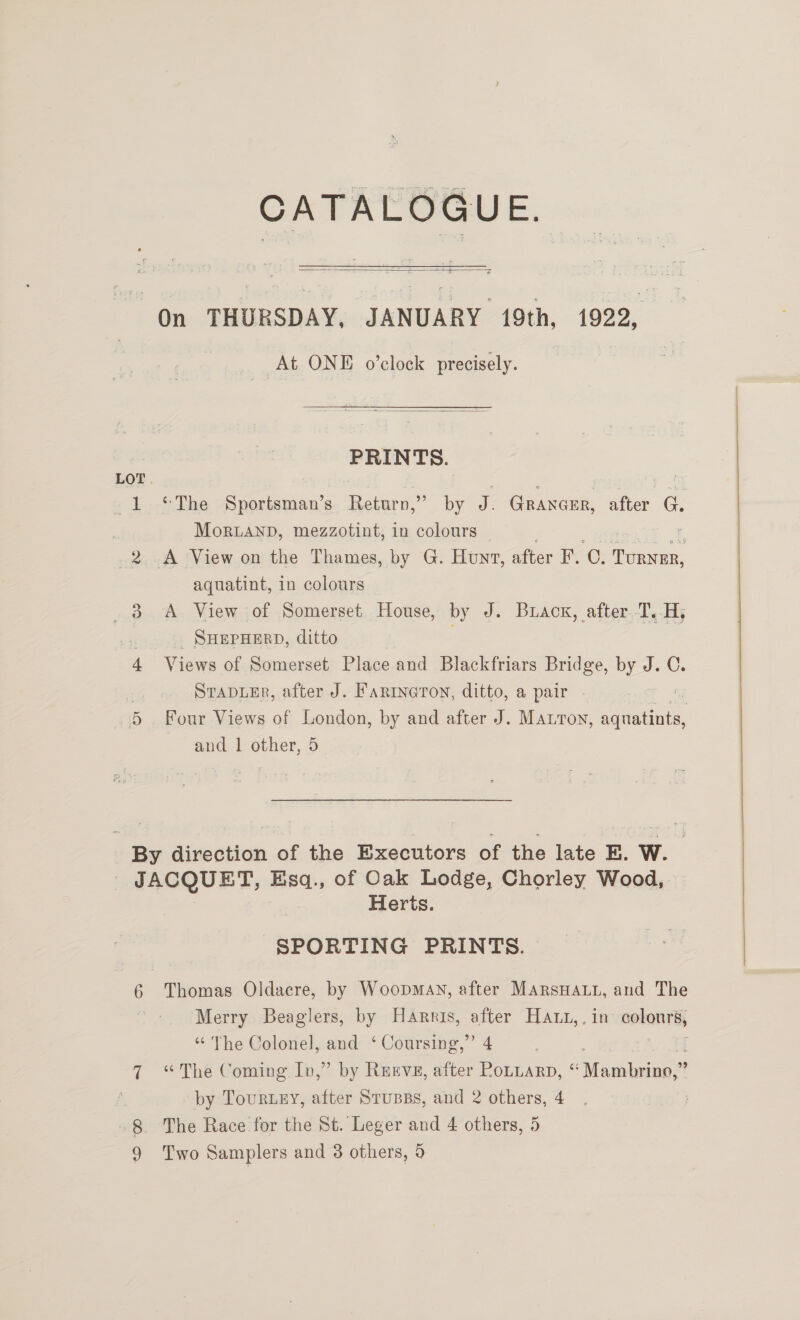  On THURSDAY, JANUARY 19th, 1922, At ONE o’clock precisely.  PRI NTS. LOT 1 ©The Sportsman’s Return,” by 7 Granerr, ae e MorLAND, mezzotint, in colours | 2 A View on the Thames, by G. Hunt, after F. C. TURNER, aquatint, in colours 38 A View of Somerset House, by J. Buacx, after T.-H, SHEPHERD, ditto . Views of Somerset Place and Blackfriars Bridge, by J. C. : STapDLeER, after J. Farineron, ditto, a pair - 7 5 Four Views of London, by and after J. Matton, aqnatints, and 1 other, 5 ~ ‘ By direction of the Executors of the late E. W. ! JACQUET, Esq., of Oak Lodge, Chorley Wood, Herts. SPORTING PRINTS. 6 Thomas Oldacre, by Woopmay, after MarsHat, and The | Merry Beaglers, by Harris, after Haut,. in apkonr eh “ The Colonel, and ‘ Coursing,” 4 Hq 7 “The Coming Iv,” by Rueve, after Rotuarp, “ agiaiaey! . by Tourney, after Strupss, and 2 others, 4 -8 The Race for the St. Leger and 4 others, 5 9 Two Samplers and 8 others, 9
