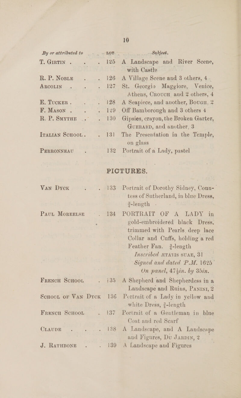 T. GIRTIN . R. P. Nose ARCOLIN K. Tucker . F. Mason . R. P. SmytTaE PERRONNEAU Van Dyoxk Paut MorgEELSE FRENCH SCHOOL FRENCH SCHOOL CLAUDE J. RATHBONE 10 125 A Landscape and River Scene, with Castle ue 126 A Village Scene and 3 others, 4. 127 St. Georgio Maggiore, Venice, Athens, Croucu, and 2 others, 4 128 A Seapiece, and another, Bouaa, 2 129 Off Bamborough and 8 others 4. 130 Gipsies, crayon, the Broken Garter, GUERARD, and another, 3 131 The Presentation in the Temple, on glass 132 Portrait of a Lady, pastel PICTURES. 133 Portrait of Dorothy Sidney, Coun- tess of Sutherland, in blue Dress, 3-length 134 PORTRAIT OF A LADY in gold-embroidered black Dress, trimmed with Pearls, deep lace Collar and Cuffs, holding a red Feather Fan. ?-length Inscribed BTATIS SUAB, 31 Signed and dated P.M. 1625° On panel, A74in. by 3din. i35 A Shepherd and Shepherdess in a Landscape and Ruins, Paniyt, 2 136 Portrait of a Lady in yellow and white Dress, #-length a 137 Portrait of a Gentleman in blue Coat and red Scarf | 138 A Landscape, and A Landscape and Figures, Du Jarpin, 2. 139 A Landscape and Figures