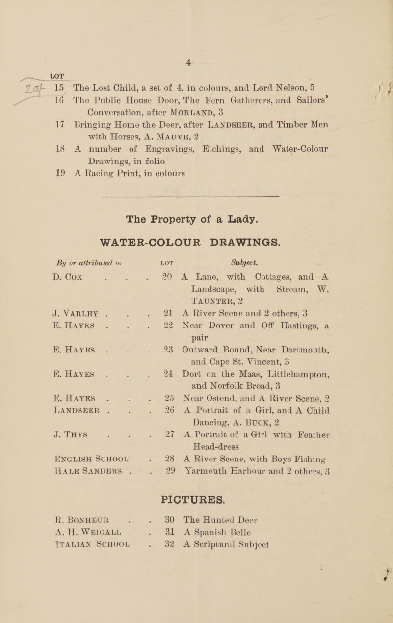 By or attributed to D. Cox J. VARLEY . EK. HAYES EK. HAYES EK. HAYES EK. HAYES LANDSEER J. THYS ENGLISH SCHOOL R. BONHEUR A. H. WEIGALL ITALIAN SCHOOL LOT 20 al Subject. A Lane, with Cottages, and A Landscape, with Stream, W. TAUNTER, 2 21 &lt;A River Scene and 2 others, 3 22 Near Dover and Off Hastings, a pair 23 Outward Bound, Near Dartmouth, and Cape St. Vincent, 3 24 Dort on the Maas, Littlehampton, and Norfolk Broad, 3 25 Near Ostend, and A River Scene, 2 26 A Portrait of a Girl, and A Child Dancing, A. BUCK, 2 27 A Portrait of a Girl with Feather Head-dress 28 A River Scene, with Boys Fishing 29 Yarmouth Harbour and 2 others, 3 PICTURES. a0 The Hunted Deer A Spanish Belle b