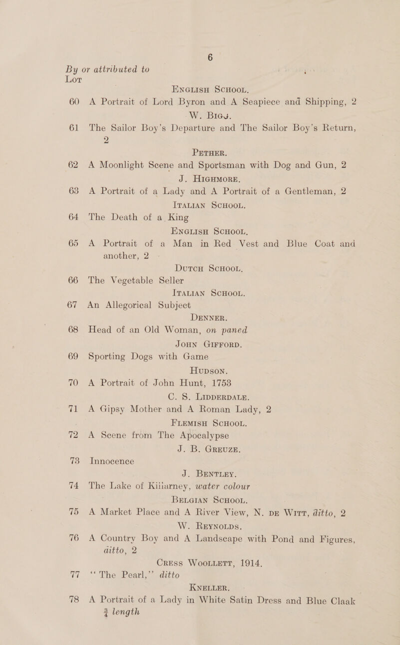 60 61 62 a 78 ENGLISH SCHOOL. A Portrait of Lord Byron and A Seapiece and Shipping, 2 W. Bieg. The Sailor Boy’s Departure and The Sailor Boy’s Return, 2 PETHER. A Moonlight Scene and Sportsman with Dog and Gun, 2 J. HIGHMORE. A Portrait of a Lady and A Portrait of a Gentleman, 2 ITALIAN SCHOOL. The Death of a, King ENGLISH SCHOOL, A Portrait of a Man in Red Vest and Blue Coat and another, 2 DutcH ScHOOL, The Vegetable Seller ITALIAN SCHOOL. An Allegorical Subject DENNER. Head of an Old Woman, on paned JOHN GIFFORD. Sporting Dogs with Game Hupson. A Portrait of John Hunt, 17538 C. 8. LIDDERDALE. A Gipsy Mother and A Roman Lady, 2 FLEMISH SCHOOL. A Scene from The Apocalypse J. B. GrEvuzz, Innocence J. BENTLEY. The Lake of Killarney, water colour BELGIAN SCHOOL. : A Market Place and A River View, N. pz Wirt, ditto, 2 W. Reynonps. A Country Boy and A Landscape with Pond and Figures, aitto, 2 | Cress Woouuett, 1914. pemPearls adicto KNELLER. | A Portrait of a Lady in White Satin Dress and Blue Claak 3 length