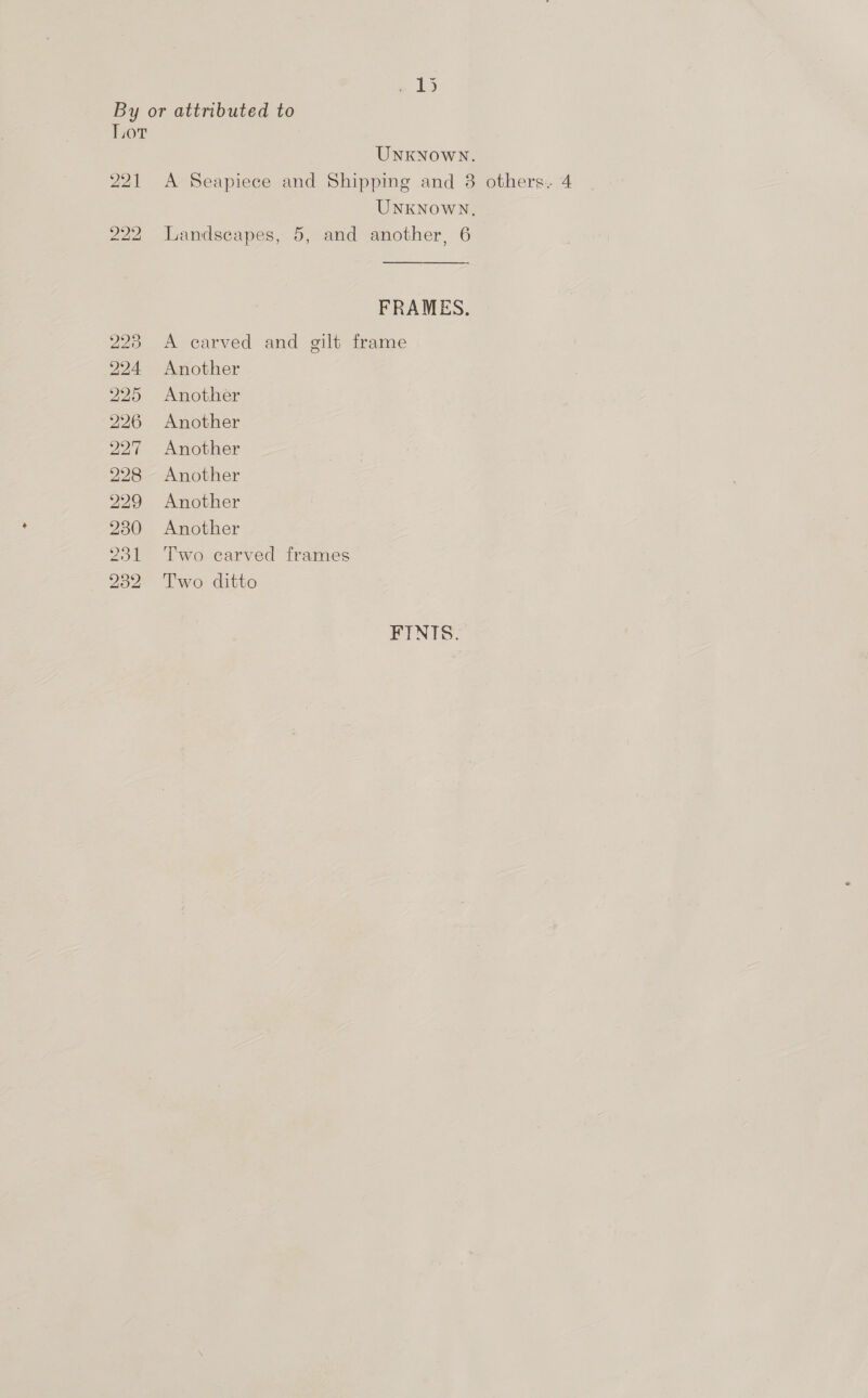 , 1D By or attributed to Lot UNKNOWN. 221 A Seapiece and Shipping and 8 others. 4 UNKNOWN, 222 Landscapes, 5, and another, 6 FRAMES. 23 A carved and gilt frame 224 Another 225 Another 226 Another 227 Another 228 Another 229 Another 230 Another 231 Two earved frames 232 Two ditto FINTS: