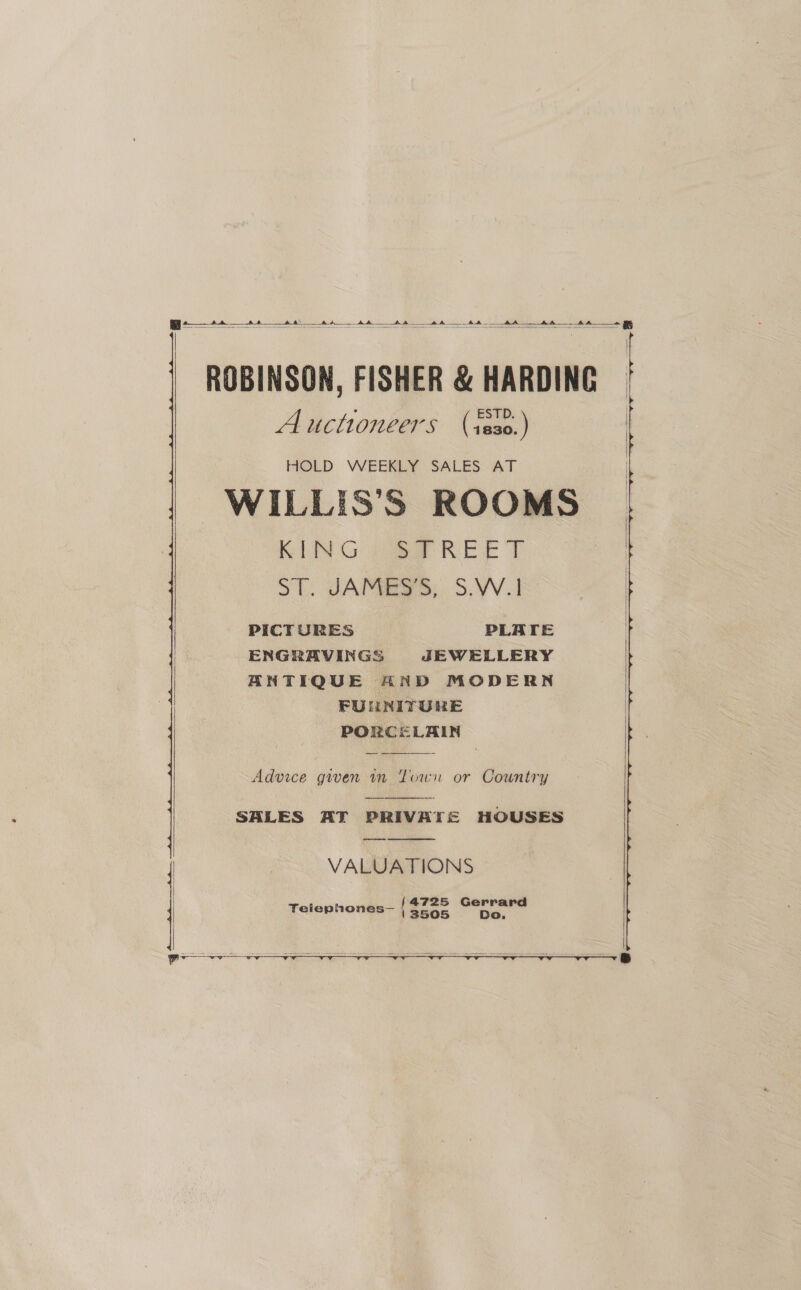  We tt a aa a A Ao ROBINSON, FISHER &amp; HARDING Auctioneers (ieso.)   HOLD WEEKLY SALES. AT -WILLIS’S ROOMS RING poe REE | ST. JAC HES. S.YV.I PICTURES PLATE ENGRAVINGS JEWELLERY ANTIQUE AND MODERN FUNNITURE PORCELAIN  Advice given 1n Town or Cowntry SALES AT PRIVATE HOUSES VALUATIONS   Telephones— (fone —   