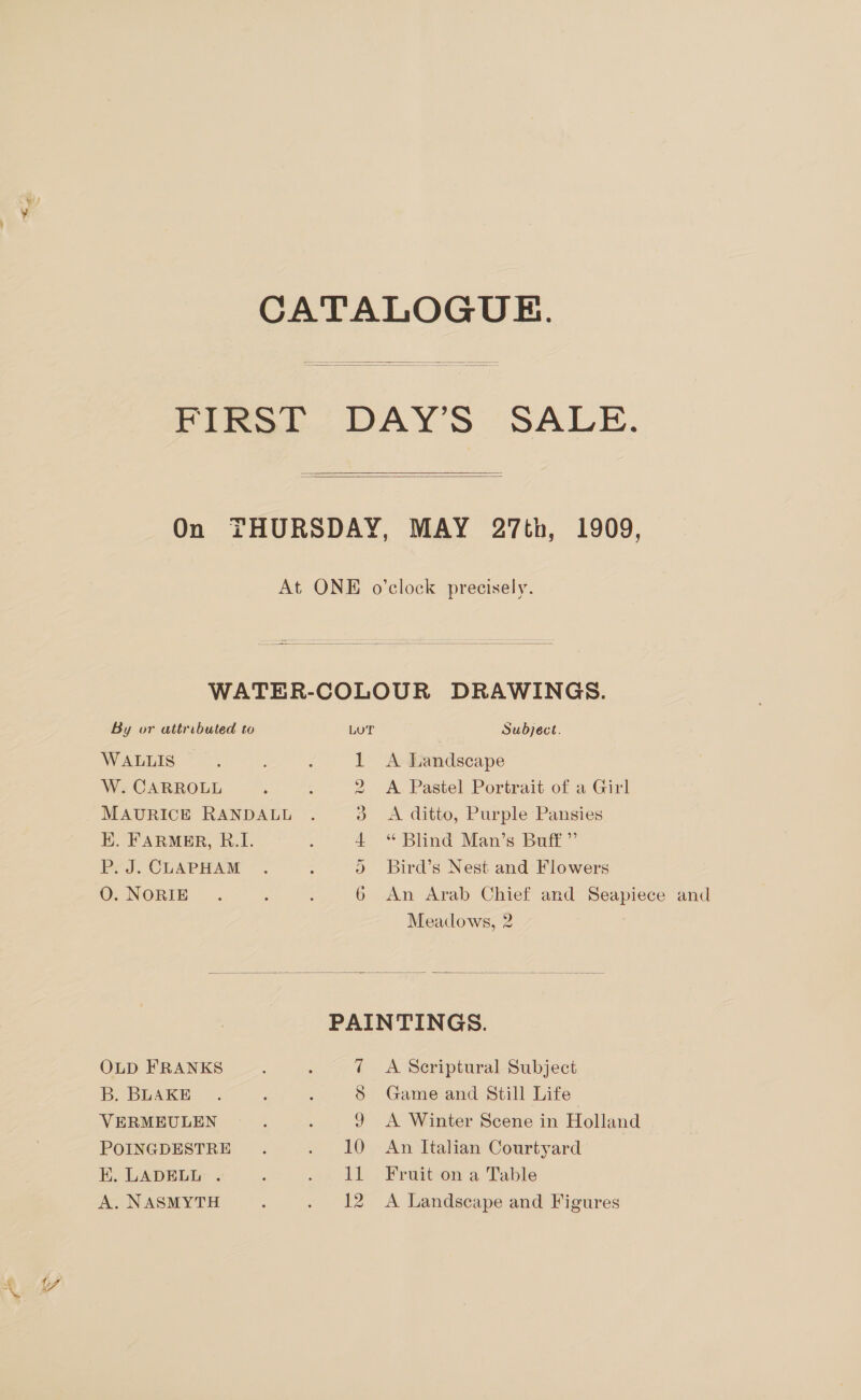 CATALOGUE. FIRST DAY'S SALE.    On THURSDAY, MAY 27th, 1909, At ONE o’clock precisely.  WATER-COLOUR DRAWINGS. By or attributed to LUT Subject. WALLIS 1 A Landscape W. CARROLL 2 A Pastel Portrait of a Girl MAURICE RANDALL &amp; &lt;A ditto, Purple Pansies EK. FARMER, R.I. 4 Blind Man's Butt”  P. J. CLAPHAM 2 Bird’s Nest and Flowers O. NORIE 6 An Arab Chief and Seapiece and Meadows, 2 PAINTINGS. OLD FRANKS : : 7 A Scriptural Subject B. BLAKE S Game and Still Life VERMEULEN ; A 9 A Winter Scene in Holland POINGDESTRE . 10 An Kalin Courtyard EK. LADELL . : a LL... Feaitcow a Table A. NASMYTH ; . 12 A Landscape and Figures