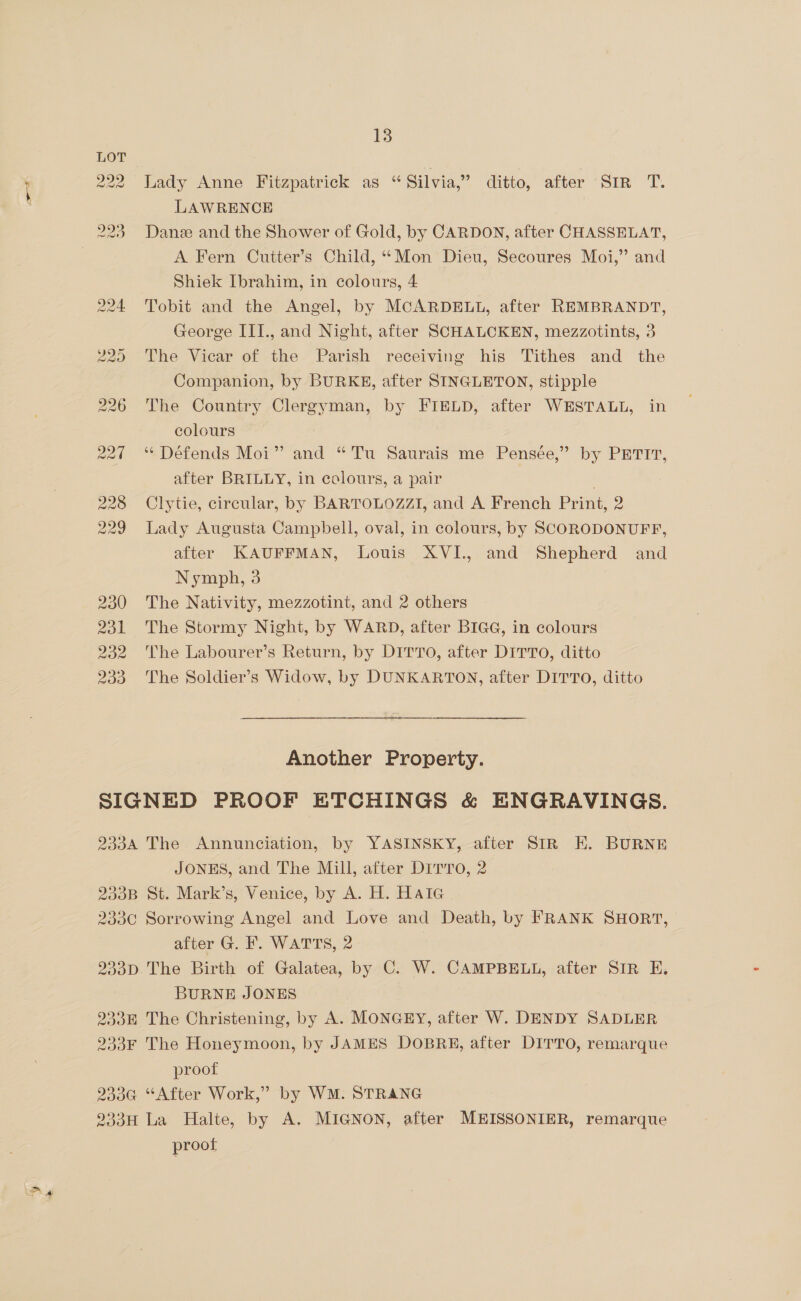 Fo atti + 13 222 Lady Anne Fitzpatrick as “Silvia,” ditto, after Sir T. LAWRENCE 223 Dane and the Shower of Gold, by CARDON, after CHASSELAT, A Fern Cutter’s Child, “Mon Dieu, Secoures Moi,” and Shiek Ibrahim, in colours, 4 224 Tobit and the Angel, by MCARDELL, after REMBRANDT, George III., and Night, after SCHALCKEN, mezzotints, 3 220 The Vicar of the Parish receiving his Tithes and the Companion, by BURKE, after SINGLETON, stipple 226 The Country Clergyman, by FIELD, after WESTALL, in colours 227 “ Défends Moi” and “Tu Saurais me Pensée,” by PETIT, after BRILLY, in colours, a pair . 28 Clytie, circular, by BARTOLOZZI, and A French Print, 2 229 Lady Augusta Campbell, oval, in colours, by SCORODONUFF, after KAUFFMAN, Louis XVI., and Shepherd and Nymph, 3 230 The Nativity, mezzotint, and 2 others 231 The Stormy Night, by WARD, after BIGG, in colours 232 The Labourer’s Return, by DITTO, after DITTO, ditto 233 The Soldier’s Widow, by DUNKARTON, after DITTO, ditto Another Property. SIGNED PROOF ETCHINGS &amp; ENGRAVINGS. 2334 The Annunciation, by YASINSKY, after SIR EK. BURNE JONES, and The Mill, after Dirro, 2 233B St. Mark’s, Venice, by A. H. Hala 233C Sorrowing Angel and Love and Death, by FRANK SHORT, after G. F. WATTS, 2 233pD. The Birth of Galatea, by C. W. CAMPBELL, after Str E. BURNE JONES 233EH The Christening, by A. MONGEY, after W. DENDY SADLER 233F The Honeymoon, by JAMES DOBRE, after DITTO, remarque proof 233G “After Work,” by WM. STRANG 233H La Halte, by A. MIGNON, after MEISSONIER, remarque proof