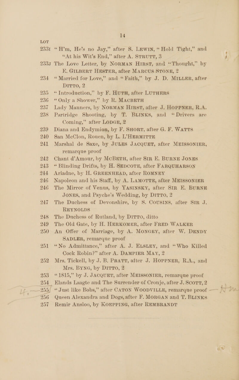 “At his Wit’s End,” after A. STRUTT, 3 234 230 236 OO WO WS ove @ Co oo dD o4 d EK. GILBERT HESTER, after MARCUS STONE, 2 “ Married for Love,” and “ Faith,” by J. D. MILLER, after DETTO;.2 “ Introduction,” by F. HUTH, after LUTHERS “ Only a Shower,” by R. MACBETH Lady Manners, by NORMAN HIRST, after J. HOPPNER, R.A. Partridge Shooting, by T. BLINKS, and “Drivers are Coming,” after LODGE, 2 Diana and Endymion, by F. SHORT, after G. F. WATTS San McClon, Rouen, by L. L, HERMITTE Marshal de Saxe, by JULES JACQUET, after MEISSONIER, remarque proof Chant d’Amour, by MCBETH, after SIR KE. BURNE JONES “ Blinding Drifts, by H. SEDCOTE, after FARQUHARSON Ariadne, by H. GREENHEAD, after ROMNEY Napoleon and his Staff, by A. LAMOTTE, after MEISSONIER The Mirror of Venus, by YASINSKY, after SIR E. BURNE JONES, and Psyche’s Wedding, by DITTO, 2 The Duchess of Devonshire, by 8. COUSINS. after STR J. REYNOLDS The Duchess of Rutland, by DITTO, ditto The Old Gate, by H. HERKOMER, after FRED WALKER An Offer of Marriage, by A. MONGEY, after W. DENDY SADLER, remarque proof _ ‘‘No Admittance,” after A. J. ELSLEY, and “Who Killed Cock Robin?” after A. DAMPIER MAY, 2 Mrs. Tickell, by J. B. PRATT, after J. HOPPNER, R.A., and Mrs. BYNG, by DITTo, 2 “1815,” by J. JACQUET, after MEISSONIER, remarque proof Elands Laagte and The Surrender of Cronje, after J. Scort, 2 r
