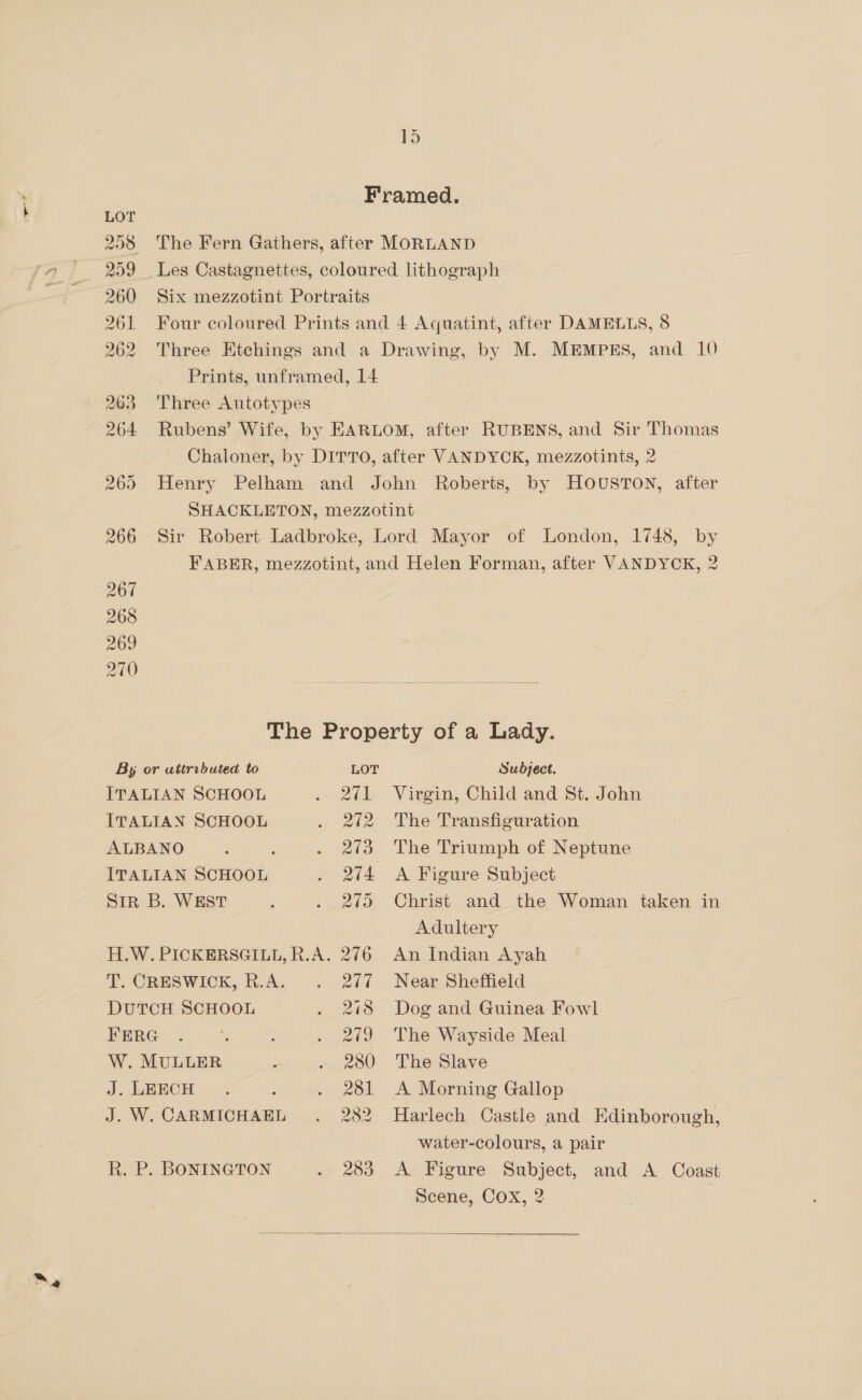 “a ~ Framed. LOT 258 The Fern Gathers, after MORLAND 259 Les Castagnettes, coloured lithograph 260 Six mezzotint Portraits 261 Four coloured Prints and 4 Aquatint, after DAMELLS, 8 262 Three Etchings and a Drawing, by M. MEMPES, and 10 Prints, unframed, 14 263 ‘Three Autotypes 264 Rubens’ Wife, by EARLOM, after RUBENS, and Sir Thomas Chaloner, by DITTO, after VANDYCK, mezzotints, 2 265 Henry Pelham and John Roberts, by HOUSTON, after SHACKLETON, mezzotint 266 Sir Robert Ladbroke, Lord Mayor of London, 1748, by FABER, mezzotint, and Helen Forman, after VANDYCK, 2 267 268 269 270 ; hei The Property of a Lady. By or uttributed to LOT Subject. ITALIAN SCHOOL . 2¢1 Virgin, Child and St. John ITALIAN SCHOOL . 272 The Transfiguration ALBANO 5 ! . 273 The Triumph of Neptune ITALIAN SCHOOL aa Figure Subject Sir B. WEST : . 275 Christ and the Woman taken in Adultery H.W. PICKERSGILL, R.A. 276 An Indian Ayah T. CRESWICK, R.A. . 277 Near Sheffield DUTCH SCHOOL . 2718 Dog and Guinea Fowl FERG . . 279 The Wayside Meal W. MULLER ; . 280 The Slave J; LEECH... ; . 281 A Morning Gallop J. W. CARMICHAEL . 282 Harlech Castle and Edinborough, water-colours, a pair R. P. BONINGTON . 283 <A Figure Subject, and A Coast Scene, Cox, 2 