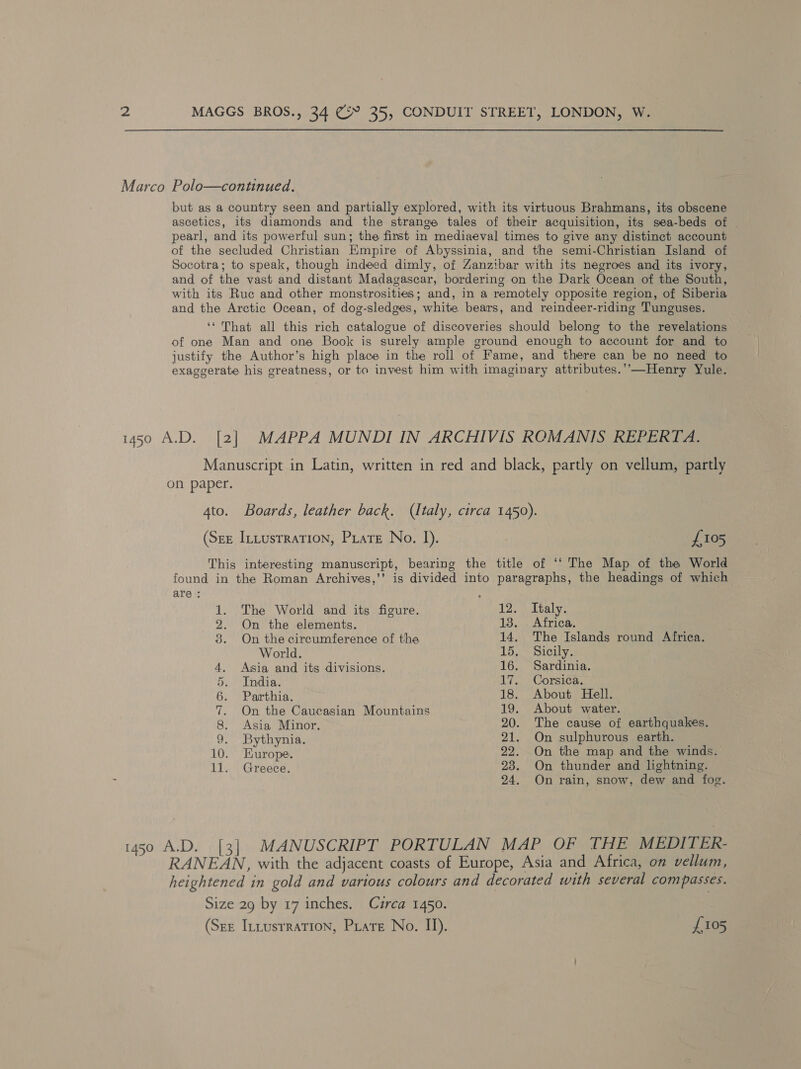 Marco Polo—continued. but as a country seen and partially explored, with its virtuous Brahmans, its obscene ascetics, its diamonds and the strange tales of their acquisition, its sea-beds of pearl, and its powerful sun; the first in mediaeval times to give any distinct account of the secluded Christian Empire of Abyssinia, and the semi-Christian Island of Socotra; to speak, though indeed dimly, of Zanzrbar with its negroes and its ivory, and of the vast and distant Madagascar, bordering on the Dark Ocean of the South, with its Ruc and other monstrosities; and, in a remotely opposite region, of Siberia and the Arctic Ocean, of dog-sledges, white bears, and reindeer-riding Tunguses. ‘* That all this rich catalogue of discoveries should belong to the revelations of one Man and one Book is surely ample ground enough to account for and to justify the Author’s high place in the roll of Fame, and there can be no need to exaggerate his greatness, or to invest him with imaginary attributes.’—Henry Yule. 1450 A.D. [2] MAPPA MUNDI IN ARCHIVIS ROMANIS REPERTA. Manuscript in Latin, written in red and black, partly on vellum, partly on paper. 4to. Boards, leather back. (Italy, circa 1450). (Sze Intusrration, Prare No. I). {£105 This interesting manuscript, bearing the title of ‘‘ The Map of the World found in the Roman Archives,’’ is divided into paragraphs, the headings of which are : : 1. The World and its figure. 12. Italy. 2. On the elements. 13. . Africa. 8. On the circumference of the 14. The Islands round Africa. World. 15. Sicily. 4. Asia and its divisions. 16. Sardinia. 5. India. 17. Corsica. 6. Parthia. 18. About Hell. 7. On the Caucasian Mountains 19. About water. 8. Asia Minor. 20. The cause of earthquakes. 9. Bythynia. 21. On sulphurous earth. 10. Europe. 22. On the map and the winds. 11., Greece. 23. On thunder and lightning. 24. On rain, snow, dew and fog. 1450 A.D. [3] MANUSCRIPT PORTULAN MAP OF THE MEDITER- RANEAN, with the adjacent coasts of Europe, Asia and Africa, on vellum, heightened in gold and various colours and decorated with several compasses. Size 29 by 17 inches. Czrca 1450.