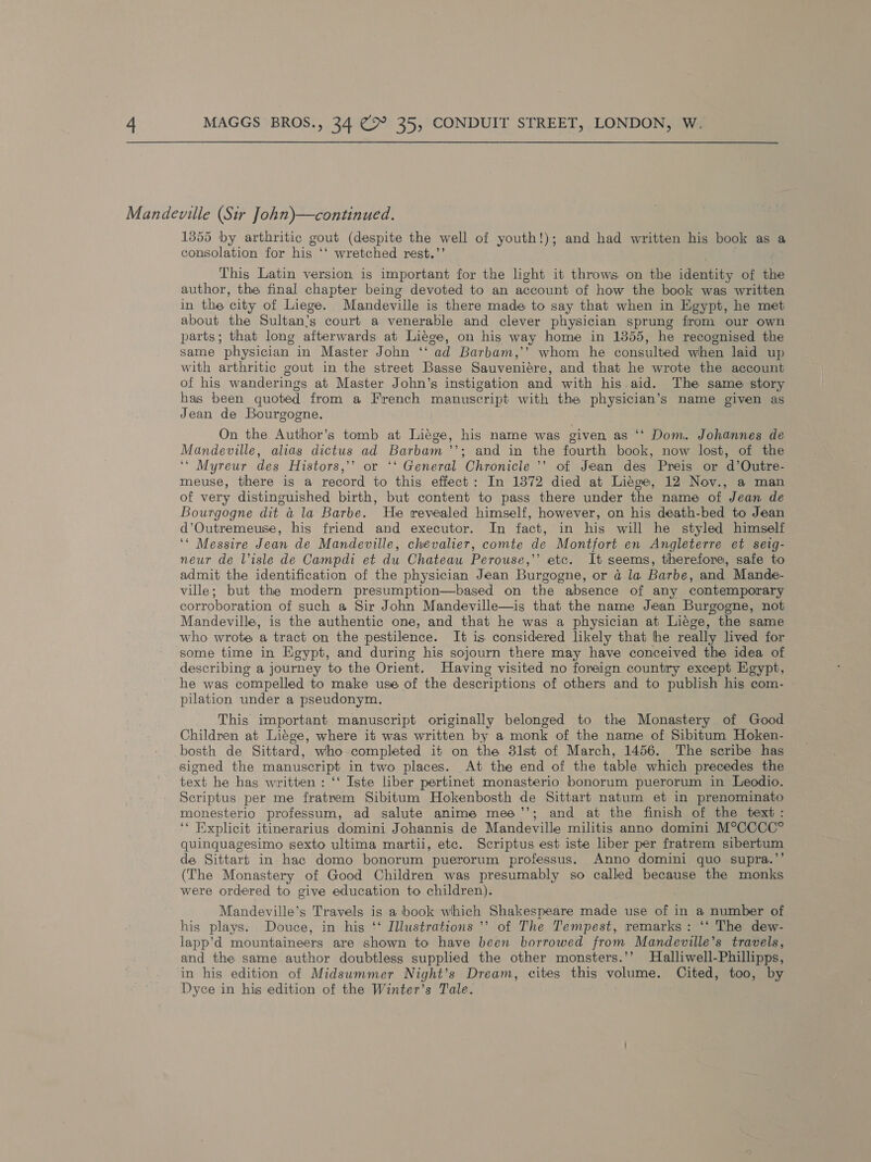 1355 by arthritic gout (despite the well of youth!); and had written his book as a consolation for his ‘‘ wretched rest.’’ This Latin version is important for the light it throws on the identity of the author, the final chapter being devoted to an account of how the book was written in the city of Liege. Mandeville is there made to say that when in Egypt, he met about the Sultan’s court a venerable and clever physician sprung from our own parts; that long afterwards at Liege, on his way home in 1355, he recognised the same physician in Master John ‘‘ ad Barbam,’’ whom he consulted when laid up with arthritic gout in the street Basse Sauveniére, and that he wrote the account of his wanderings at Master John’s instigation and with his aid. The same story has been quoted from a French manuscript with the physician’s name given as Jean de Bourgogne. On the Author’s tomb at Liege, his name was given as ‘‘ Dom. Johannes de Mandeville, alias dictus ad Barbam’’; and in the fourth book, now lost, of the ‘‘ Myreur des Histors,’’ or ‘‘ General Chronicle ’’ of Jean des Preis or d’Outre- meuse, there is a record to this. effect: In 1372 died at Liége, 12 Nov., a man of very distinguished birth, but content to pass there under the name of Jean de Bourgogne dit a la Barbe. He revealed himself, however, on his death-bed to Jean d’Outremeuse, his friend and executor. In fact, in his will he styled himself ‘* Messire Jean de Mandeville, chevalier, comte de Montfort en Angleterre et seig- neur de lisle de Campdi et du Chateau Perouse,’’ etc. It seems, therefore, safe to admit the identification of the physician Jean Burgogne, or ad la Barbe, and Mande- ville; but the modern presumption—based on the absence of any contemporary corroboration of such a Sir John Mandeville—is that the name Jean Burgogne, not Mandeville, is the authentic one, and that he was a physician at Liége, the same who wrote a tract on the pestilence. It is considered likely that he really lived for some time in Egypt, and during his sojourn there may have conceived the idea of describing a journey to the Orient. Having visited no foreign country except Egypt, he was compelled to make use of the descriptions of others and to publish his com- pilation under a pseudonym, This important manuscript originally belonged to the Monastery of Good Children at Liége, where it was written by a monk of the name of Sibitum Hoken- bosth de Sittard, who completed it on the 3lst of March, 1456. The scribe has signed the manuscript in two places. At the end of the table which precedes the text he has written : ‘‘ Iste liber pertinet monasterio bonorum puerorum in Leodio. Scriptus per me fratrem Sibitum Hokenbosth de Sittart natum et in prenominato monesterio professum, ad salute anime mee’’; and at the finish of the text: ‘* Explicit itinerarius domini Johannis de Mandeville militis anno domini M°CCCC° quinquagesimo sexto ultima martii, etc. Scriptus est iste liber per fratrem sibertum de Sittart in hac domo bonorum puerorum professus. Anno domini quo supra.’’ (The Monastery of Good Children was presumably so called because the monks were ordered to give education to children). Mandeville’s Travels is a book which Shakespeare made use of in a number of his plays. Douce, in his ‘‘ Illustrations ’’ of The Tempest, remarks: ‘‘ The dew- lapp’d mountaineers are shown to have been borrowed from Mandeville’s travels, and the same author doubtless supplied the other monsters.’’ Halliwell-Phillipps, in his edition of Midsummer Night’s Dream, cites this volume. Cited, too, by Dyce in his edition of the Winter’s Tale.