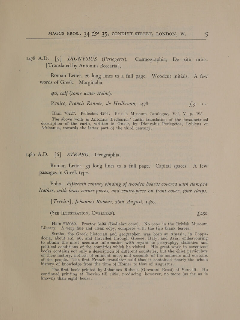  1478 A.D. [5] DIONYSIUS (Periegetes). Cosmographia; De situ orbis. [Translated by Antonius Beccaria], Roman Letter, 26 long lines to a full page. Woodcut initials. A few words of Greek. Marginalia. Ato, calf (some water stains). Venice, Francis Renner, de Heilbronn, 1478. om TOs: Hain *6227. Pellechet 4294. British Museum Catalogue, Vol. V, p. 195. The above work is Antonius Becharius’ Latin translation of the hexametrical description of the earth, written in Greek, by Dionysius Periegetes, Lybicus or Africanus, towards the latter part of the third century. 1480 A.D. [6] STRABO. Geographia. Roman Letter, 39 long lines to a full page. Capital spaces. A few passages in Greek type. Folio. Fifteenth century binding of wooden boards covered with stamped leather, with brass corner-pieces, and centre-piece on front cover, four clasps, [ Treviso|, Johannes Rubeus, 26th August, 1480. (Sez InLusrraTion, OvERLEAF). £250 Hain *15089. Proctor 6493 (Bodleian copy). No copy in the British Museum Library. <A very fine and clean copy, complete with the two blank leaves. Strabo, the Greek historian and geographer, was born at Amasia, in Cappa- docia, about B.c. 50, and travelled through Greece, Italy, and Asia, endeavouring to obtain the most accurate information with regard to geography, statistics and political conditions of the countries which he visited. His great work in seventeen books contains not only a description of different countries, but the chief particulars of their history, notices of eminent men, and accounts of the manners and customs of the people. The first French translator said that it contained nearly the whole history of knowledge from the time of Homer to that of Augustus. The first book printed by Johannes Rubeus (Giovanni Rossi) of Vercelli. He continued printing at Treviso till 1485, producing, however, no more (as far as is known) than eight books.