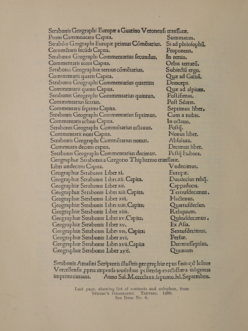 Prim: Commeararu Capita, Summatim, Com miéaarit fecidi Capita, Strabonis Gzographi Commentarius fecundus, Commentarit tect Capita, Strabonis Geographiz rertius cOmétarius, Commenrarii quartt Capita, Strabonis Geographi Commentarius quarttis: Commenrarii quinu Capita, Strabonis Geograph Commentarius guintus. Commenrarius fexcus, Commentarii feptims Capita. Strabonis Geograph: Commentarius feptimus, Commenrarit octau Capita. Strabonis Geograph Commétarius cctauus, Commentrarii noni Capita. Strabonis Geographi Commétarius nonus, Comentarit decim: captra. Strabonis Geograph Commentrarius decimus. Proponens, In tertio. Orbis terrarii. Subiecti ergo, Que ad Gallia, Deinceps. Que ad alpium, Poftifimas, Poft Silaris. Septimus liber, Cum a nobis, In octauo, Pofig. Nonus liber. Abfolura. Deomus hber, Pofig Euboea. Libri undecim: Capita. Geographie Strabonss Liber xi. Geographiz Strabonis {sbri.xii. Capita, Geogtaphie Straboms Liber xii. Geogtaphix Strabonis Libri xiii-Capita, Geograplux Strabonis Liber xtii. Geographiz Strabonis Libri xiii.Capitas Geographie Srrabonis Liber xiii. Geograplnz Strabonis Libri xv.Capita. Geographiz Strabonis Liber xv. Gecgraphia Strabons Libr xv1, Capita: Geographia Strabeonis Liber xvi. Geegraphia Straboms Libri xvii,Capita Geographiz Surabomis Liber xyii. V ndecimus. Europe. Ducdecius relig. Cappadocia, Teruufdeamus. Hactenus. Quartufdecius: Reliquum. Quitufdecaamus » Ex Afia, Sextuf{decimus. Perfiz. Decomufleptius. Quoniam STrRABO’s GEOGRAPHY. TREVISO.