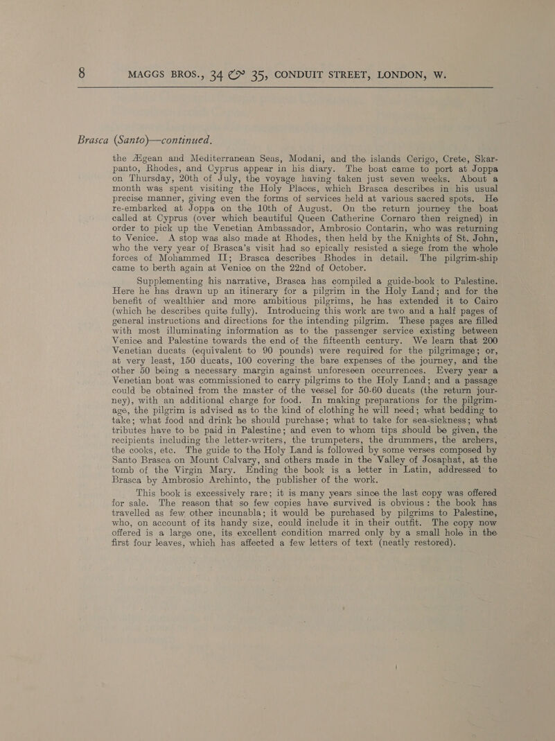 Brasca (Santo)—continued. the Aigean and Mediterranean Seas, Modani, and the islands Cerigo, Crete, Skar- panto, Rhodes, and Cyprus appear in his diary. The boat came to port at Joppa on Thursday, 20th of July, the voyage having taken just seven weeks. About a month was spent visiting the Holy Places, which Brasca describes in his usual precise manner, giving even the forms of services held at various sacred spots. He re-embarked at. Joppa on the 10th of August. On the return journey the boat called at Cyprus (over which beautiful Queen Catherine Cornaro then reigned) in order to pick up the Venetian Ambassador, Ambrosio Contarin, who was returning to Venice. A stop was also made at Rhodes, then held by the Knights of St. John, who the very year of Brasca’s visit had so epically resisted a siege from the whole forces of Mohammed II; Brasca describes Rhodes in detail. The pilgrim-ship came to berth again at Venice on the 22nd of October. Supplementing hhis narrative, Brasca has compiled a guide-book to Palestine. Here he has drawn up an itinerary for a pilgrim in the Holy Land; and for the benefit of wealthier and more ambitious pilgrims, he has extended it to Cairo (which he describes quite fully). Introducing this work are two and a half pages of general instructions and directions for the intending pilgrim. These pages are filled with most illuminating information as to the passenger service existing between Venice and Palestine towards the end of the fifteenth century. We learn that 200 Venetian ducats (equivalent. to 90 pounds) were required for the pilgrimage; or, at very least, 150 ducats, 100 covering the bare expenses of the journey, and the other 50 being a necessary margin against unforeseen occurrences. Every year a Venetian boat was commissioned to carry pilgrims to the Holy Land; and a passage could be obtained from the master of the vessel for 50-60 ducats (the return jour- ney), with an additional charge for food. In making preparations for the pilgrim- age, the pilgrim is advised as to the kind of clothing he will need; what bedding to take; what food and drink he should purchase; what to take for sea-sickness; what tributes have to be paid in Palestine; and even to whom tips should be given, the recipients including the letter-writers, the trumpeters, the drummers, the archers, the cooks, etc. The guide to the Holy Land is followed by some verses composed by Santo Brasca on Mount Calvary, and others made in the Valley of Josaphat, at the tomb of the Virgin Mary. Ending the book is a letter in Latin, addressed’ to Brasca by Ambrosio Archinto, the publisher of the work. This book is excessively rare; it is many years since the last copy was offered for sale. The reason that so few copies have survived is obvious: the book has travelled as few other incunabla; it would be purchased by pilgrims to Palestine, who, on account of its handy size, could include it in their outfit. The copy now offered is a large one, its excellent condition marred only by a small hole in the first four leaves, which has affected a few letters of text (neatly restored).