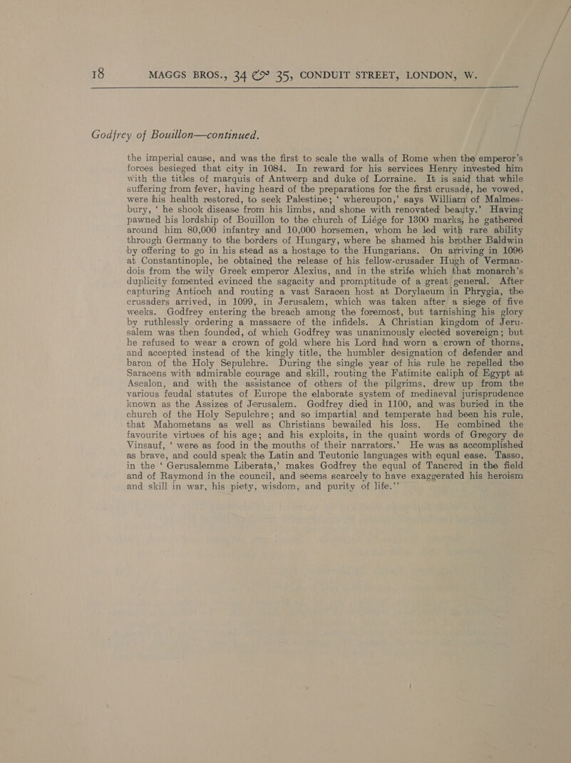  Godfrey of Boutllon—continued. the imperial cause, and was the first to scale the walls of Rome when the emperor’s forces besieged that city in 1084. In reward for his services Henry invested him with the titles of marquis of Antwerp and duke of Lorraine. It is said that while suffering from fever, having heard of the preparations for the first crusade, he vowed, — were his health restored, to seek Palestine; ‘ whereupon,’ says William of Malmes- bury, ‘ he shook disease from his limbs, and shone with renovated beauty.’ Having pawned his lordship of Bouillon to the church of Liége for 1800 marks, he gathered around him 80,000 infantry and 10,000 horsemen, whom he led with rare ability through Germany to the borders of Hungary, where he shamed his brother Baldwin by offering to go in his stead as a hostage to the Hungarians. On arriving in 1096 at Constantinople, he obtained the release of his fellow-crusader Hugh of Verman- dois from the wily Greek emperor Alexius, and in the strife which that monarch’s duplicity fomented evinced the sagacity and promptitude of a great general. After capturing Antioch and routing a vast Saracen host at Dorylaeum in Phrygia, the crusaders arrived, in 1099, in Jerusalem, which was taken after a siege of five weeks. Godfrey entering the breach among the foremost, but tarnishing his glory by ruthlessly ordering a massacre of the infidels. A Christian kingdom of Jeru- salem was then founded, of which Godfrey was unanimously elected sovereign; but he refused to wear a crown of gold where his Lord had worn a crown of thorns, and accepted instead of the kingly title, the humbler designation of defender and baron of the Holy Sepulchre. During the single year of his rule he repelled the Saracens with admirable courage and skill, routing the Fatimite caliph of Egypt at Ascalon, and with the assistance of others of the pilgrims, drew up from the various feudal statutes of Europe the elaborate system of mediaeval jurisprudence known as the Assizes of Jerusalem. Godfrey died in 1100, and was buried in the church of the Holy Sepulchre; and so impartial and temperate had been his rule, that Mahometans as well as Christians bewailed his loss. He combined the favourite virtues of his age; and his exploits, in the quaint words of Gregory de Vinsauf, ‘ were as food in the mouths of their narrators.’ He was as accomplished as brave, and could speak the Latin and Teutonic languages with equal ease. Tasso, in the ‘ Gerusalemme Liberata,’ makes Godfrey the equal of Tancred in the field and of Raymond in the council, and seems scarcely to have exaggerated his heroism and skill in war, his piety, wisdom, and purity of life.’’