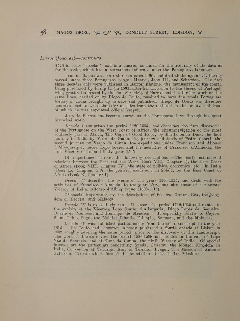 Barros (Joao de)—continued. 1526 in forty ‘‘ books,’’ and is a classic, as much for the accuracy of ‘ea data as for the style, which had a permanent influence upon the Portuguese language. Joao de Barros was born at Vizen circa 1496, and died at the age of 74, having served under three Portuguese Kings: Manuel, John III, and Sebastian. The first three decades only were published in Barros’ lifetime; the manuscript of the fourth being purchased by Philip II (in 1591, after his accession to the throne of Portugal) who, greatly impressed by the fine chronicle of Barros and the further work on the same lines, carried on by Diogo de Couto, resolved to have the whole Portuguese history of India brought up to date and published. Diogo de Couto was therefore commissioned to write the later decades from the material in the archives at Goa, of which he was appointed official keeper. Joao de Barros hag become known as the Portuguese Livy through his great historical work. Decade I comprises the period 1420-1505, and describes the first discoveries of the Portuguese on the West Coast of Africa, the circumnavigation of the most southerly part of Africa, The Cape of Good Hope, by Bartholomeu Dias, the first journey to India by Vasco de Gama, the journey and deeds of Pedro Cabral, the second journey by Vasco da Gama, the expeditions under Francisco and Alfonso d’Albuquerque, under Lopo Soares and the activities of Francisco d’Almeida, the first Viceroy of India till the year 1505. Of importance also are the following descriptions:—The early commercial relations between the East and the West (Book VIII, Chapter I), the East Coast of Africa (Book VIII, Chapter IV), the state of politics, economics, etc., in India (Book IX, Chapters 1-3), the political conditions in Sofala, on the East Coast of Africa (Book X, Chapter I). Decade II describes the events of the years 1506-1515, and deals with the activities of Francisco d’Almeida, to the year 1508, and also those of the second Viceroy of India, Alfonso d’Albuquerque (1508-1515). Of special importance are the descriptions of Socotra, Ormuz, Goa, the ,King- dom of Deccan, and Malacca. Decade III is exceedingly rare. It covers the period 1516-1525 and relates to the exploits of the Viceroys Lopo Soarez d’Albergaria, Diogo Lopez de Sequeira, Duarte de Menezes, and Henrique de Menezes. It especially relates to Ceylon, — Siam, China, Pegu, the Maldive Islands, Ethiopia, Sumatra, and the Moluccas. Decade 1V was published posthumously from Barros’ manuscript in the year 1615. De Couto had, however, already published a fourth decade at Lisbon in 1602 roughly covering the same period, prior to the discovery of this manuscript. The work of Barros covers the period 1526-1538 and relates to the rule of Lopo Vaz de Sampaio, and of Nuno da Cunha, the ninth Viceroy of India. Of special interest are the particulars concerning Sunda, Guzerat, the Mongol Kingdom in India, Conversion of Tabarija, King of Ternate, Bengal, The Mission of Antonio Galvao in Ternate which formed the foundation of the Indian Missions.