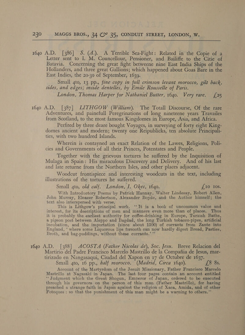  1640 A.D. [386] S. (4.). A Terrible Sea-Fight: Related in the Copie of a Letter sent to I. M. Councellour, Pensioner, and Bailiffe to the Citie of Batavia. Concerning the great fight betweene nine East India Ships of the Hollanders, and three great Gallions; which happened about Goas Bare in the East Indies, the 20-30 of September, 1639. Small 4to, 13 pp., fine copy in full crimson levant morocco, gilt back, sides, and edges; inside dentelles, by Emile Rousselle of Paris. London, Thomas Harper for Nathaniel Butter, 1640. Very rare. [25 1640 A.D. [387] LITHGOW (William). ‘The Totall Discourse, Of the rare Adventures, and painefull Peregrinations of long nineteene years Travailes from Scotland, to the most famous Kingdomes in Europe, Asia, and Africa. Perfited by three deare bought Voyages, in surveying of forty eight King- domes ancient and modern; twenty one Reipublicks, ten absolute Principali- ties, with two hundred Islands. Wherein is contayned an exact Relation of the Lawes, Religions, Polli- cies and Governments of all their Princes, Potentates and People. Together with the grievous tortures he suffered by the Inquisition of Mulaga in Spain: His miraculous Discovery and Delivery. And of his last and late returne from the Northern Isles, and other places adjacent. Woodcut frontispiece and interesting woodcuts in the text, including illustrations of the. tortures he suffered. Small ato, old calf. London, a Okes, 1640. {10 Ios. With Introductory Poems by Patrick Hannay, Walter Lindesay, Robert Allen, John Murray, Eleazer Robertson, Alexander Boyde, and the Author himself; the text also interspersed with verse. This is Lithgow’s principal work. ‘‘It is a book of uncommon value and interest, for its descriptions of men and manners even more than of places. Thus it is probably the earliest authority for coffee-drinking in Europe, Turkish Baths, a pigeon post between Aleppo and Bagdad, the long Turkish tobacco-pipes, artificial incubation, and the importation (since about 1500) of currants from Zante into Kngland, ‘ where some Liquorous lips forsooth can now hardly digest Bread, Pasties, Broth, and bag-puddings, without these currants.’ ”’ 1640 A.D. [388] ACOSTA (Father Nicolas de), Soc. Jesu. Breve Relacion del Martirio del Padre Francisco Marcelo Mastrillo de la Compafiia de Jesus, mar- tirizado en Nangasaqui, Ciudad del Xapon en 17 de Octubre de 1637. Small 4to, 16 pp., Aalf morocco. (Madrid, Circa 1640). £8 8s. Account. of the Martyrdom of the Jesuit Missionary, Father Francisco Marcelo Mastrillo at Nagasaki in Japan. The last four pages contain an account entitled ‘‘ Judgment which the Great Shogun, Emperor of Japan, ordered to be executed through his governors on the person of this man (Father Mastrillo), for having preached a strange faith in Japan against the religion of Xaca, Amida, and of other Fotoques : so that the punishment of this man might be a warning to others.’’ '