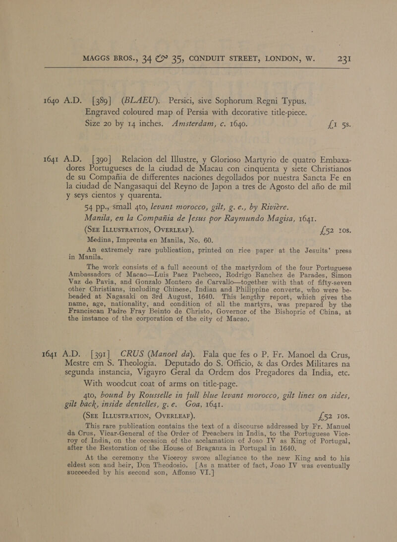 1640 A.D. [389] (BLAEU). Persici, sive Sophorum Regni Typus. Engraved coloured map of Persia with decorative title-piece. Size 20 by 14 inches. Amsterdam, c. 1640. 1 5S. 1641 A.D. [390] Relacion del Illustre, y Glorioso Martyrio de quatro Embaxa- dores Portugueses de la ciudad de Macau con cinquenta y siete Christianos de su Compafiia de differentes naciones degollados por nuestra Sancta Fe en la ciudad de Nangasaqui del Reyno de Japon a tres de Agosto del afio de mil y seys cientos y quarenta. 54 pp., small gto, levant morocco, gilt, g.e., by Riviere. Manila, en la Compania de Jesus por Raymundo Magisa, 1641. (SzE ILLustraTIon, OVERLEAF). £52 tos. Medina, Imprenta en Manila, No. 60. An extremely rare publication, printed on rice paper at the Jesuits’ press in Manila. The work consists of a full account of the martyrdom of the four Portuguese Ambassadors of Macao—Luis Paez Pacheco, Rodrigo Ranchez de Parades, Simon Vaz de Pavia, and Gonzalo Montero de Carvallo—together with that of fifty-seven other Christians, including Chinese, Indian and Philippine converts, who were be- headed at Nagasaki on 3rd August, 1640. This lengthy report, which gives the name, age, nationality, and condition of all the martyrs, was prepared by the Franciscan Padre Fray Beinto de Christo, Governor of the Bishopric of China, at the instance of the corporation of the city of Macao. 1641 A.D. . [391] CRUS (Manoel da). Fala que fes o P. Fr. Manoel da Crus, Mestre em S. Theologia. Deputado do S. Officio, &amp; das Ordes Militares na _ segunda instancia, Vigayro Geral da Ordem dos Pregadores da India, etc. With woodcut coat of arms on title-page. 4to, bound by Rousselle in full blue levant morocco, gilt lines on sides, gilt back, inside dentelles, g.e. Goa, 1641. (SEE ILLUsTRATION, OVERLEAF). DO2 308. This rare publication contains the text of a discourse addressed by Fr. Manuel da Crus, Vicar-General of the Order of Preachers in India, to the Portuguese Vice- roy of India, on the occasion of the acclamation of Joao IV as King of Portugal, after the Restoration of the House of Braganza in Portugal in 1640. At the ceremony the Viceroy swore allegiance to the new King and to his eldest son and heir, Don Theodosio. [As a matter of fact, Joao IV was eventually succeeded by his second son, Affonso VI.]