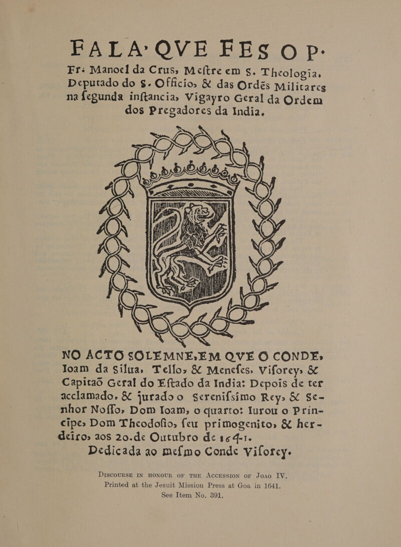        erat pa s Cn f Sil NEAL) NN VES,   2 ets pasa at ti f ; SJ \ y 7 d é BD Nea, SVT ie &lt; : A i N f \ Y Pe ray oe } iN ; i iH ie oan i a ¥ : es Ue pedi fite MR Sp. : y ye yl ¥ ft :  NO ACTO SOLEMNELEM QVE O CONDE: Toam da Silua, Telfos &amp; Menefes, Viforeys &amp; Capitao Geral do Eftado da India: Depois de ter acclamado, &amp; juradoo Serenifsimo Rey» &amp; Se- nhor Noffo, Dom loam, 6 quarto? Iurou o Prin- cipe&gt; Dom Theodofio, feu primogenito, &amp; her- dciros 208 20.de Outubro de 164-1. Dedicada ao me{mo Conde Viforcy. DiscoURSE IN HONOUR OF THE ACCESSION oF Joao IV. Printed at the Jesuit Mission Press at Goa in 1641.