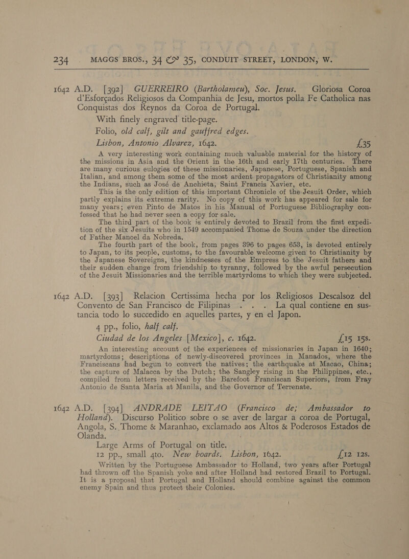 1642 A.D. [392] GUERREIRO (Bartholameu), Soc. Jesus. Gloriosa Coroa d’Esforgados Religiosos da Companhia de Jesu, mortos polla Fe Catholica nas Conquistas dos Reynos da Coroa de Portugal. With finely engraved title-page. Folio, old calf, gilt and gauffred edges. Lisbon, Antonio Alvarez, 1642. £35 A very interesting work containing much valuable material for the history of the missions in Asia and the Orient in the 16th and early 17th centuries. There are many curious eulogies of these missionaries, Japanese, Portuguese, Spanish and Italian, and among them some of the most ardent. propagators of Christianity among the Indians, such as José de Anchieta, Saint Francis Xavier, etc. This is the only edition of this important Chronicle of the: Jesuit Order, which partly explains its extreme. rarity. No copy of this work has appeared for sale for many years; even Pinto de Matos in his Manual of Portuguese Bibliography con- fessed that he had never seen a copy for sale. The third part of the book is entirely devoted to Brazil from the first expedi- tion of the six Jesuits who in 1549 accompanied Thome de Souza une er the direction of Father Manoel da Nobreda. The fourth part of the book, from pages 396 to pages 653, is devoted entirely to Japan, to its people, customs, to the favourable welcome given to Christianity by the Japanese Sovereigns, the kindnesses of the Empress to the Jesuit fathers and their sudden change from friendship to tyranny, followed by the awful persecution of the Jesuit Missionaries and the terrible martyrdoms'to which they were subjected. 1642 AD. [393] Relacion Certissima hecha por los Religiosos Descalsoz del Convento de San Francisco de Filipinas . . . La qual contiene en sus- tancia todo lo succedido en aquelles partes, y en el Japon. 4 pp., folio, half calf. Ciudad de los Angeles. |Mexico], c. 1642. {15 15s. An interesting account of the experiences of missionaries in Japan in 1640; martyrdoms; descriptions of newly-discovered provinces in Manados, where the Franciscans had begun to convert the natives; the earthquake at Macao, China; the capture of Malacca by the Dutch; the Sangley rising in the Philippines, etc.,. compiled from letters received by the Barefoot Franciscan Superiors, from Fray Antonio de Santa Maria at Manila, and the Governor of Terrenate. 1642 A.D. [394] ANDRADE LEITAO (Francisco de; Ambassador to Holland). Discurso Politico sobre o se aver de largar a coroa de Portugal, Angola, S.'Thome &amp; Maranhao, exclamado aos Altos &amp; Poderosos Estados de Olanda. Large Arms of Portugal on title. 12 pp., small gto. New boards. Lisbon, 1642. J Tae ae Written by the Portuguese Ambassador to Holland, two years after Portugal had thrown off the Spanish yoke and after Holland had restored Brazil to Portugal. It is a proposal that Portugal and Holland should combine against the common enemy Spain and thus protect their Colonies.