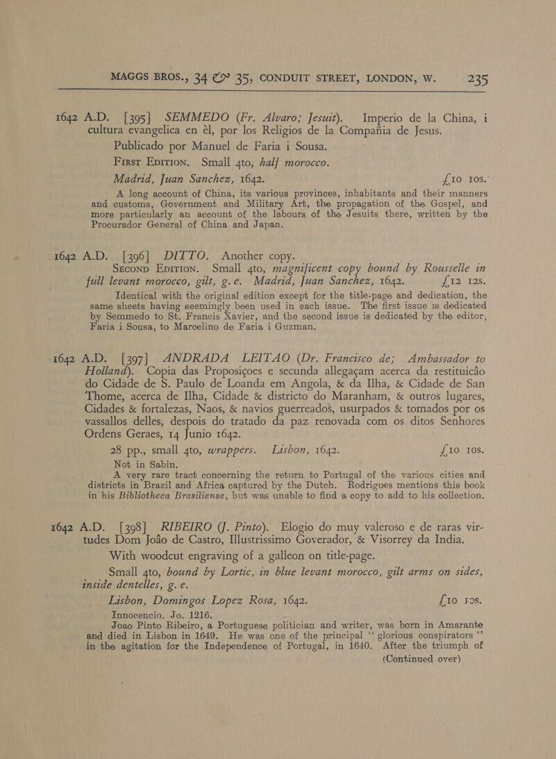  1642 A.D. [395] SEMMEDO (Fr. Alvaro; Jesuit). Imperio de la China, i cultura evangelica en él, por los Religios de la Compania de Jesus. Publicado por Manuel de Faria i Sousa. First Epition. Small 4to, half morocco. Madrid, Juan Sanchez, 1642. {10 10s. A long account of China, its various provinces, inhabitants and their manners and customs, Government and Military Art, the propagation of the Gospel, and more particularly an account of the labours of the Jesuits there, written by the Procurador General of China and Japan. 1642 A.D. [396] DITTO. Another copy. SeconD Epirion. Small 4to, magnificent copy bound by Rousselle in full levant morocco, gilt, g.e. Madrid, Juan Sanchez, 1642. TR Identical with the original edition except for the title-page and dedication, the same sheets having seemingly been used in each issue. The first issue 1s dedicated by Semmedo to St. Francis Xavier, and the second issue is dedicated by the editor, Faria.i Sousa, to Marcelino de Faria i Guzman. 1642 A.D. [397] ANDRADA LEITAO (Dr. Francisco de; Ambassador to Holland). Copia das Proposigoes e secunda allegacam acerca da restituicdo do Cidade de S. Paulo de Loanda em Angola, &amp; da Ilha, &amp; Cidade de San Thome, acerca de Ilha, Cidade &amp; districto do Maranham, &amp; outros lugares, Cidades &amp; fortalezas, Naos, &amp; navios guerreados, usurpados &amp; tomados por os vassallos delles, despois do tratado da paz renovada com os ditos Senhores Ordens Geraes, 14 Junio 1642. 28 pp., small 4to, wrappers. Lasbon, 1642. £10 Ios. Not in Sabin. A very rare tract concerning the return to Portugal of the various cities and districts in Brazil and Africa captured by the Dutch. Rodrigues mentions this book in his Bibliotheca Brasiliense, but was unable to find a copy to add to his collection. 1642 A.D. [398] RIBEIRO (J. Day Elogio do muy valeroso e de raras vir- tudes Dom Joao de Castro, Illustrissimo Goverador, &amp; Visorrey da India. With woodcut engraving of a galleon on title-page. Small 4to, bound by Lortic, in blue levant morocco, gilt arms on sides, inside dentelles, g. e. Lisbon, Domingos Lopez Rosa, 1642. £10 928. Innocencio. Jo. 1216. Joao Pinto Ribeiro, a Portuguese politician and writer, was born in Amarante and died in Lisbon in 1649. He was one of the principal ‘‘ glorious conspirators ’”’ in the agitation for the Independence of Portugal, in 1640. After the triumph of (Continued over)