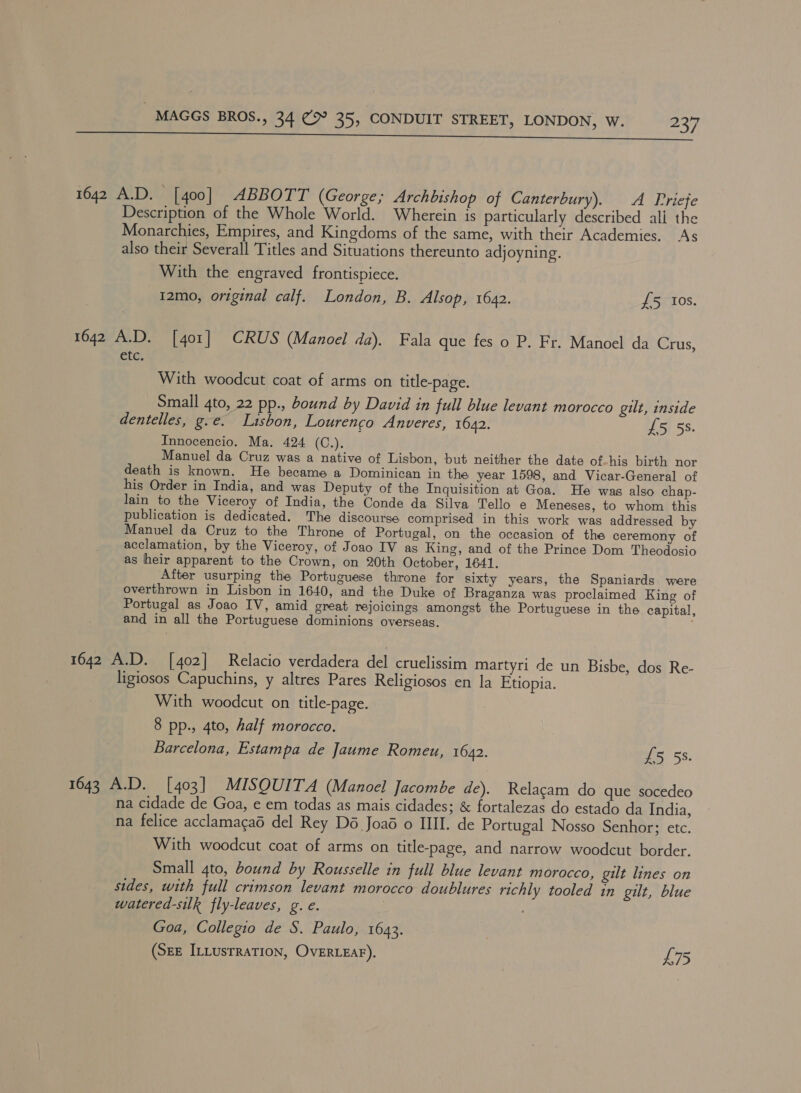 &lt;&gt; 7 Sh mn rapes gene cemepeapmprcs prouaeeee meester eS» INE SN A OSS a aa 1642 A.D. [400] ABBOTT (George; Archbishop of Canterbury). A Priefe Description of the Whole World. Wherein is particularly described all the Monarchies, Empires, and Kingdoms of the same, with their Academies. As also their Severall Titles and Situations thereunto adjoyning. With the engraved frontispiece. 12mo, original calf. London, B. Alsop, 1622. £5 Ios. 1642 A.D. [401] CRUS (Manoel da). Fala que fes o P. Fr. Manoel da Crus, e Le With woodcut coat of arms on title-page. Small 4to, 22 pp., bound by David in full blue levant morocco gilt, inside dentelles, g.e. Lisbon, Lourencgo Anveres, 1642. £5 5s. Innocencio. Ma. 424 (C.). Manuel da Cruz was a native of Lisbon, but neither the date of-his birth nor death is known. He became a Dominican in the year 1598, and Vicar-General of his Order in India, and was Deputy of the Inquisition at Goa. He was also chap- lain to the Viceroy of India, the Conde da Silva Tello e Meneses, to whom this publication is dedicated. The discourse comprised in this work was addressed by Manuel da Cruz to the Throne of Portugal, on the occasion of the ceremony of acclamation, by the Viceroy, of Joao IV as King, and of the Prince Dom Theodosio as heir apparent to the Crown, on 20th October, 1641. After usurping the Portuguese throne for sixty years, the Spaniards were overthrown in Lisbon in 1640, and the Duke of Braganza was proclaimed King of Portugal as Joao IV, amid great rejoicings amongst the Portuguese in the capital, and in all the Portuguese dominions overseas. 1642 A.D. [402] Relacio verdadera del cruelissim martyri de un Bisbe, dos Re- ligiosos Capuchins, y altres Pares Religiosos en la Etiopia. With woodcut on title-page. 8 pp., 4to, half morocco. Barcelona, Estampa de Jaume Romeu, 1642. £5 5s. 1643 A.D. [403] MISQUITA (Manoel Jacombe de). Relagam do que socedeo na cidade de Goa, e em todas as mais cidades; &amp; fortalezas do estado da India, na felice acclamagaé del Rey Dé Joaé o III. de Portugal Nosso Senhor; etc. With woodcut coat of arms on title-page, and narrow woodcut border. Small 4to, bound by Rousselle in full blue levant morocco, gilt lines on sides, with full crimson levant morocco doublures richly tooled in gilt, blue watered-silk fly-leaves, g. e. Goa, Collegio de S. Paulo, 1643. (Sze ILLusrRaTION, OvERLEAF). L75