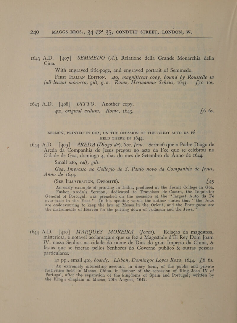 1643 A.D. [407] SEMMEDO (A.). Relatione della Grande Monarchia della Cina. With engraved title-page, and engraved portrait of Semmedo. First Iratian Epirion. 4to, magnificent copy, bound by Rousselle in full levant morocco, gilt, g.e. Rome, Hermannus Scheus, 1643. {10 Ios. 1643 A.D. [408] DITTO. Another copy. 4to, original vellum. Rome, 1643. £6 6s. SERMON, PRINTED IN GOA, ON THE OCCASION OF THE GREAT AUTO DA FE HELD THERE IN 1644. | 1644 A.D. [409] AREDA (Diogo de), Soc. Jesu. Sermaé que o Padre Diogo de Areda da Companhia de Jesus pregou no acto da Fee que se celebrou na Cidade de Goa, domingo 4, dias do mes de Setembro do Anno de 1644. Small 4to, calf, gilt. Goa, Impresso no Collegio de S. Paulo novo da Companhia de Jesus, Anno de 1644. (SEE ILLUSTRATION, OPPposire). 145 An early example of printing in India, produced at the Jesuit College in Goa. Father Areda’s Sermon, dedicated to Francisco de Castro, the Inquisitor General of Portugal, was preached on the occasion of the ‘‘ largest Auto da Fe ever seen in the Hast.’’ In his opening words the author states that ‘‘ the Jews are endeavouring to keep the law of Moses in the Orient, and the Portuguese are the instruments of Heaven for the putting down of Judaism and the Jews.”’ 1644 A.D. [410] MARQUES MOREIRA (Joam). Relacgao da magestosa, misteriosa, e natavel acclamacam que se fez a Magestade d’E] Rey Dom Joam IV. nosso Senhor na cidade do nome de Dios do gran Imperio da China, &amp; festas que se fizerao pellos Senhores do Governo publico &amp; outras pessoas particulares. 40 pp., small 4to, boards. Lisbon, Domingos Lopes Roza, 1644. {6 6s. An extremely interesting account, in diary form, of the public and private festivities held in Macao, China, in honour of the accession of King Joao IV of Portugal, after the separation of the kingdoms of Spain and Portugal; written by the King’s chaplain in Macao, 20th August, 1642.