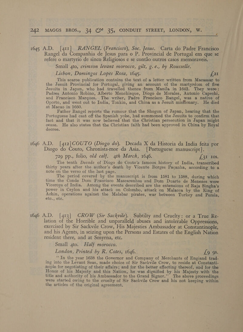 1645 A.D. [411] RANGEL (Francisco), Soc. Jesus. Carta do Padre Francisco Rangel da Companhia de Jesus para o P. Provincial de Portugal em que se refere o martyrio de sinco Religiosos e se contaéo outros casos memoraveis. Small 4to, crimson levant morocco, gilt, g.e., by Rousselle. Lisbon, Domingos Lopes Rosa, 1645. WoT This scarce publication contains the text of a letter written from Macassar to the Jesuit Provincial for Portugal, giving an account of the martyrdom of five Jesuits in Japan, who had travelled thence from Manila in 1642. They were: Padres Antonio Robino, Alberto Menchisque, Diogo de Morales, Antonio Capechi, and Francisco Marques. The writer, Padre Francisco Rangel, was a native of Oporto, and went out to India, Tonkin, and China as a Jesuit misSionary. He died at Macao in 1660. Father Rangel reports the rumour.that the Shogun of Japan, hearing that the Portuguese had cast off the Spanish yoke, had summoned the Jesuits to confirm that fact and that it was now believed that the Christian persecution in Japan might cease. He also states that the Christian faith had been approved in China by Royal decree. 1646 A.D. [412]COUTO (Diogo do). Decada X da Historia da India feita por Diogo do Couto, Chronista-mor da Asia. [Portuguese manuscript]. 729 pp., folio, old calf. 4th March, 1646. {£31 Ios. The tenth Decade of Diogo do Couto’s famous history of India, transcribed thirty years after the author’s death by Vicente Borges Pacanha, according to a note on the verso of the last page. The period covered by the manuscript is from 1581 to 1588, during which time the Conde Dom Francisco Mascarenhas and Dom Duarte de Menezes were Viceroys of India. Among the events described are the extensions of Raja Singha’s power in Ceylon and his attack on Colombo, attack on Malacca by the King of Achin, operations against the Malabar pirates, war between Turkey and Persia, etc., etc. , 1646 A.D. [413] CROW (Sir Sackvile). Subtilty and Cruelty: or a True Re- lation of the Horrible and unparalleld abuses and intolerable Oppressions, exercised by Sir Sackvile Crow, His Majesties Ambassador at Constantinople, and his Agents, in seizing upon the Persons and Estates of the English Nation resident there, and at Smyrna, etc. Small 4to. Half morocco. London, Printed by R. Cotes, 1646. £9 9s. ‘In the year 1638 the Governor and Company of Merchants of Engiand trad- ing into the Levant Seas, made choice of Sir Sackvile Crow, to reside at Constanti- nople for negotiating of their affairs; and for the better affecting thereof, and for the Honor of his Majesty and this Nation, he was dignified by his Majesty with the title and authority of his Ambassador to the Grand Signor.’’ The above proceedings were started owing to the cruelty of Sir Sackvile Crow and his not keeping within the articles of the original agreement. ;