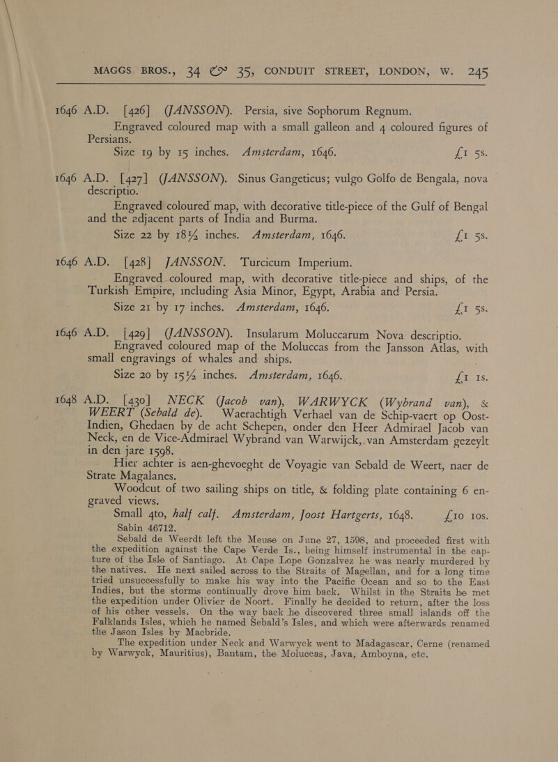  1646 A.D. [426] (JANSSON). Persia, sive Sophorum Regnum. Engraved coloured map with a small galleon and 4 coloured figures of Persians. Size 19 by 15 inches. Amsterdam, 1646. ie SS. 1646 A.D. [427] (JANSSON). Sinus Gangeticus; vulgo Golfo de Bengala, nova descriptio. Engraved coloured map, with decorative title-piece of the Gulf of Bengal and the adjacent parts of India and Burma. Size 22 by 18%4 inches. Amsterdam, 1646. uss 1646 A.D. [428] JANSSON. Turcicum Imperium. Engraved coloured map, with decorative title-piece and ships, of the Turkish Empire, including Asia Minor, Egypt, Arabia and Persia. Size 21 by 17 inches. Amsterdam, 1646. Ty SS: 1646 A.D. {429| (JANSSON). Insularum Moluccarum Nova descriptio. Engraved coloured map of the Moluccas from the Jansson Atlas, with small engravings of whales and ships. Size 20 by 1514 inches. Amsterdam, 1646. neers: 1648 A.D. [430] NECK (Jacob van), WARWYCK (Wybrand van), &amp; WEERT (Sebald de). | Waerachtigh Verhael van de Schip-vaert op Oost- Indien, Ghedaen by de acht Schepen, onder den Heer Admirael Jacob van Neck, en de Vice-Admirael Wybrand van Warwijck,.van Amsterdam gezeylt in den jare 1598. Hier achter is aen-ghevoeght de Voyagie van Sebald de Weert, naer de Strate Magalanes. Woodcut of two sailing ships on title, &amp; folding plate containing 6 en- graved views. Small 4to, half calf. Amsterdam, Joost Hartgerts, 1648. £10 Ios. Sabin 46712. Sebald de Weerdt left the Meuse on June 27, 1598, and proceeded first with the expedition against the Cape Verde Is., being himself instrumental in the cap- ture of the Ishe of Santiago. At Cape Lope Gonzalvez he was nearly murdered by the natives. He next sailed across to the Straits of Magellan, and for a long time tried unsuccessfully to make his way into the Pacific Ocean and so to the East Indies, but the storms continually drove him back. Whilst in the Straits he met the expedition under Olivier de Noort. Finally he decided to return, after the loss of his other vessels. On the way back he discovered three small islands off the Falklands Isles, which he named Sebald’s Isles, and which were afterwards renamed the Jason Isles by Macbride. The expedition under Neck and Warwyck went to Madagascar, Cerne (renamed by Warwyck, Mauritius), Bantam, the Moluccas, Java, Amboyna, ete.