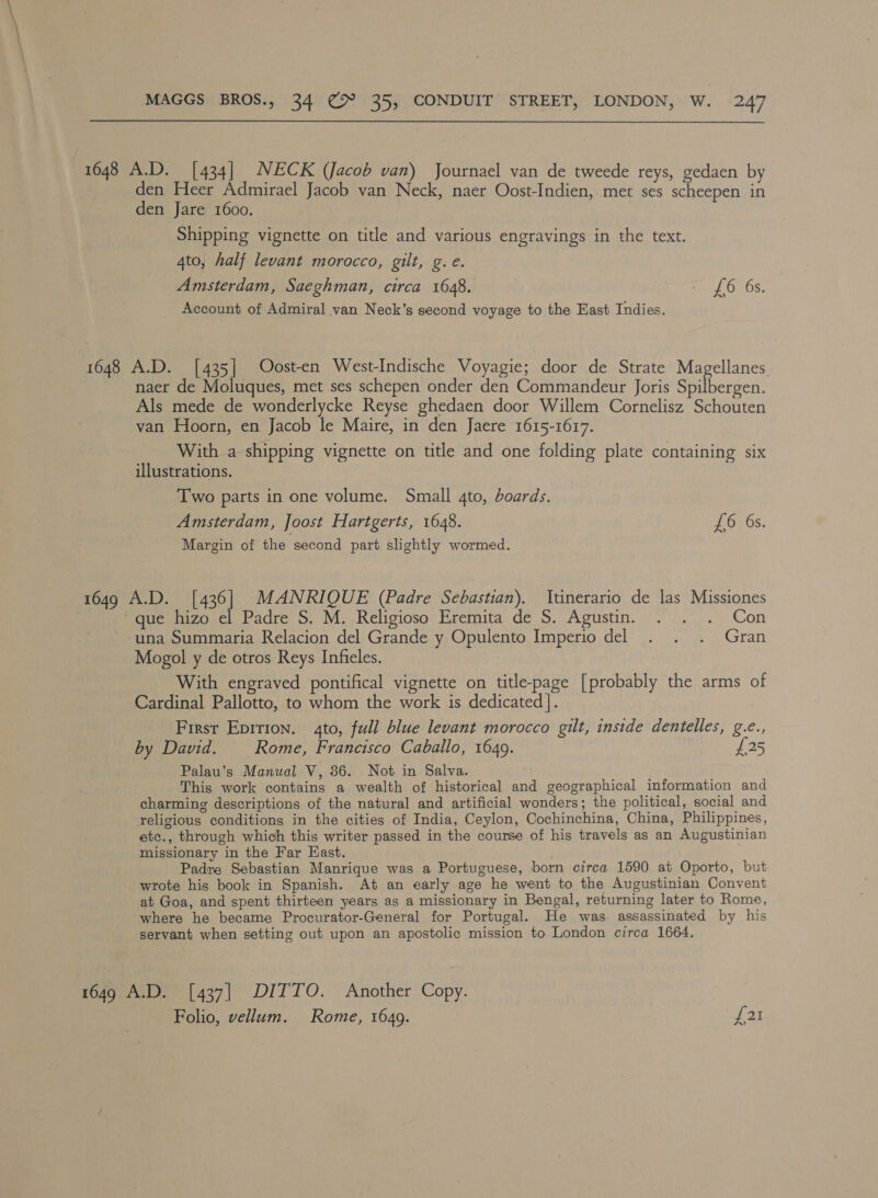 1648 A.D. [434] NECK (Jacob van) Journael van de tweede reys, gedaen by en Heer Admirael Jacob van Neck, naer Oost-Indien, met ses scheepen in den Jare 1600. Shipping vignette on title and various engravings in the text. 4to, half levant morocco, gilt, g.e. Amsterdam, Saeghman, circa 1648. i LO 68. Account of Admiral van Neck’s second voyage to the East Indies. 1648 A.D. [435] Oost-en West-Indische Voyagie; door de Strate Magellanes naer de Moluques, met ses schepen onder den Commandeur Joris Metheneeit Als mede de wonderlycke Reyse ghedaen door Willem Cornelisz Schouten van Hoorn, en Jacob le Maire, in den Jaere 1615-1617. With a shipping vignette on title and one folding plate containing six illustrations. Two parts in one volume. Small gto, boards. Amsterdam, Joost Hartgerts, 1648. £6 6s. Margin of the second part slightly wormed. 1649 A.D. [436] MANRIQUE (Padre Sebastian). Itinerario de las Missiones | que hizo el Padre S. M. Religioso Eremita de S. Agustin. . . . Con una Summaria Relacion del Grande y Opulento Imperio del . . . Gran Mogol y de otros Reys Infieles. With engraved pontifical vignette on title-page [probably the arms of Cardinal Pallotto, to whom the work is dedicated]. First Eprtion. 4to, full blue levant morocco gilt, inside dentelles, g.e., by David. Rome, Francisco Caballo, 1649. £25 Palau’s Manual V, 36. Not in Salva. This work contains a wealth of historical and geographical information and charming descriptions of the natural and artificial wonders; the political, social and religious conditions in the cities of India, Ceylon, Cochinchina, China, Philippines, etc., through which this writer passed in the course of his travels as an Augustinian missionary in the Far Kast. ; Padre Sebastian Manrique was a Portuguese, born circa 1590 at Oporto, but wrote his book in Spanish. At an early age he went to the Augustinian Convent at Goa, and spent thirteen years as a missionary in Bengal, returning later to Rome, where he became Procurator-General for Portugal. He was assassinated by his servant when setting out upon an apostolic mission to London circa 1664. 1649 A.D. [437] DITTO. Another Copy. Folio, vellum. Rome, 1649. f 2