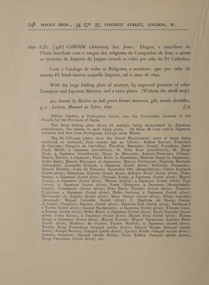 1650 A.D. [438] CARDIM (Antonio), Soc. Jesus. Elogios, e ramalhete de Flores borrifado com o sangue dos religiosos da Companhia de Jesu, a quem os tyrannos do Imperio de Jappao tiraraé as vidas por odio da Fé Catholica. Com o Catalogo de todos os Religosos, e seculares, que por odio da mesma Fé forad mortos naquelle Imperio, até o anno de 1640. With the large folding plate of martyrs, 84 engraved portraits of other European and Japanese Martyrs, and 2 extra plates. (Without the small map). 4to, bound by Riviere in full green levant morocco, gilt, inside dentelles, g.e. Lisbon, Manoel da Sylva, 1650. £35 Father Cardim, a Portuguese Jesuit, was the Procurador General of the Jesuits for the Province of Japan. The large folding plate shows 61 martyrs being decapitated by Japanese executioners, the names of each being given. Of these 40 were native Japanese converts and four were Portuguese Envoys from Macao. The 84 full-page plates show the Jesuit Missionaries, most of them being martyred or tortured; their names are as follows: Father Xavier; Francisco de Carriam; Gregorio de Carvalhal; Theodoro Manteles; Joseph Furnaleto; Saint Paulo Michi, a Japanese (crucifixion); St. John Soan (crucifixion); St. Diogo Kisai, a Japanese (crucifixion); Diogo de Mesquita; Antonio-Francisco Critana; Mancio Taicico, a Japanese; Paulo Rioin (a Japanese); Mathias Sangié (a Japanese) ;. Andre Saito; Mancio Missoguci (a Japanese); Mancio Firabayaxi; Baptista Machada (beheaded); Leonardo Kimura, a Japanese (burnt alive); Ambrosio Fernandes; Manoel Barreto; Joam da Fonseca; Agostinho Ota (decapitation); Carlos Espinola (burnt alive); Sebastiam Kimura (burnt alive); Antonio Kiuni (burnt alive); Pedro Sampo, a Japanese (burnt alive); Goncalo Fusay, a Japanese (burnt alive); Miguel Kumpo, a Japanese (burnt alive); Thome Acafoxi, a Japanese (burnt alive); Luis Cavara, a Japanese (burnt alive); Joam Chungocu, a Japanese (decapitated) ; Camillo Constancio (burnt alive); Pero Paulo Navarro (burnt alive); Dionisic Frigixima, a Japanese (burnt alive); Pedro Onizuca, a Japanese (burnt alive); Hieronymo de Angelis (burnt alive); Simo Yempo (burnt alive); Diogo Carvalho. (drowned); Miguel Carvalho (burnt alive); J. Baptista de Baeca; Gaspar: de Castro; Francisco Pacheco (burnt alive); Baptista Zola (burnt alive); Balthezard e Torres (burnt alive); Gaspar Sandamatzu, a Japanese (burnt alive); Vicente Caun, a Korean (burnt alive); Pedro Rinei, a Japanese (burnt alive); Paulo Xinsuke (burnt alive); Joam Kisacu, a Japanese (burnt alive); Miguel Tozo (burnt alive); Thome Tzugi, a Japanese (burnt alive); Miguel Xuccan; Miguel Nacaxima; Antonio Pinto (burnt alive); Matheus de Couros; Thome Nixifori, a Japanese (burnt alive); Niculao Kean Fucunanga (hanged upside down); Manoel Borges (hanged upside down); Joseph Reomvyy (hanged upside down); Ignacio Kindo (hanged upside down); Antonio Giannoni (hanged upside down); Joam Kidera (hanged upside down) Diogo Tacuxima (burnt alive); ete. . &gt;