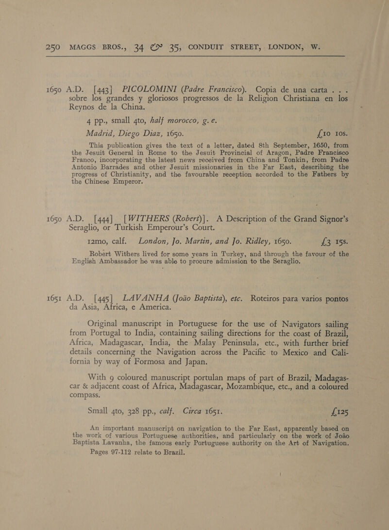 1650 A.D. [443] PICOLOMINI (Padre Francisco). Copia de una carta. . . sobre los grandes y gloriosos progressos de la Religion Christiana en los Reynos de la China. 4 pp., small 4to, half morocco, g.e. Madrid, Diego Diaz, 1650. £10 Ios. This publication gives the text of a letter, dated 8th September, 1650, from the Jesuit General in Rome to the Jesuit Provincial of Aragon, Padre Francisco Franco, incorporating the latest news received from China and Tonkin, from Padre Antonio Barrades and other Jesuit missionaries in the Far East, describing the progress of Christianity, and the favourable reception accorded to the Fathers by the Chinese Emperor. 1650 A.D. [444] [WITHERS (Rodert)]. A Description of the Grand Signor’s Seraglio, or Turkish Emperour’s Court. 12mo, calf. London, Jo. Martin, and Jo. Ridley, 1650. I fe 158. Robert Withers lived for some years in Turkey, and through the favour of the English Ambassador he was able to procure admission to the Seraglio. 1651 A.D. [445| LAVANHA (Joao Baptista), etc. Roteiros para varios pontos da Asia, Africa, e America. Original manuscript in Portuguese for the use of Navigators sailing from Portugal to India, containing sailing directions for the coast of Brazil, Africa, Madagascar, India, the Malay Peninsula, etc., with further brief details concerning the Navigation across the Pacific to Mexico and Cali- fornia by way of Formosa and Japan. With g coloured manuscript ‘pores maps of part of Brazil; Madagas- car &amp; adjacent coast of Africa, Madagascar, Mozambique, etc., and a coloured . compass. Small 4to, 328 pp., calf. Curca 1651. £125 An important manuscript on navigation to the Far East, apparently based on the work of various Portuguese authorities, and particularly on the work of Jodo Baptista Lavanha, the famous early Portuguese authority on the Art of Navigation. Pages 97-112 relate to Brazil.