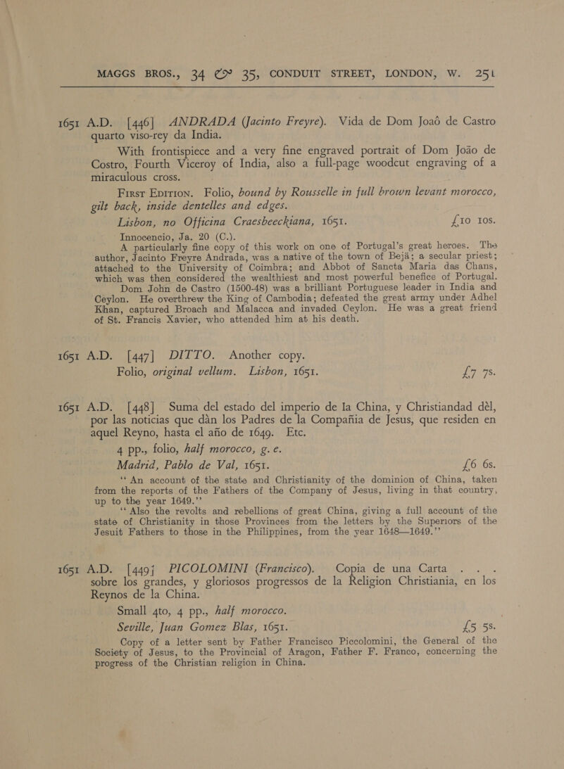 1651 A.D. [446] ANDRADA (Jacinto Freyre). Vida de Dom Joad de Castro quarto viso-rey da India. With frontispiece and a very fine engraved portrait of Dom Joao de Costro, Fourth Viceroy of India, also a full-page woodcut engraving of a miraculous cross. First Eprrion. Folio, bound by Rousselle in full brown levant morocco, gilt back, inside dentelles and edges. Lisbon, no Officina Craesbeeckiana, 1651. £10 Ios. Innocencio, Ja. 20 (C.). A particularly fine copy of this work on one of Portugal’s great heroes. The author, Jacinto Freyre Andrada, was a native of the town of Beja; a secular priest; attached to the University of Coimbra; and Abbot of Sancta Maria das Chans, which was then considered the wealthiest and most powerful benefice of Portugal. Dom John de Castro (1500-48) was a brilliant Portuguese leader in India and Ceylon. He overthrew the King of Cambodia; defeated the great army under Adhel Khan, captured Broach and Malacca and invaded Ceylon. He was a great friend of St. Francis Xavier, who attended him at his death. 1651 A.D. [447] DITTO. Another copy. Folio, original vellum. Lisbon, 1651. ers. 1651 A.D. [448] Suma del estado del imperio de Ia China, y Christiandad del, por las noticias que dan los Padres de la Compaftia de Jesus, que residen en aquel Reyno, hasta el afio de 1649. Etc. 4 pp., folio, half morocco, g. e. Madrid, Pablo de Val, 1651. £6 6s. ‘* An account of the state and Christianity of the dominion of China, taken from the reports of the Fathers of the Company of Jesus, living in that country, up to the year 1649.”’ ‘‘ Also the revolts and rebellions of great China, giving a full account of the state of Christianity in those Provinces from the letters by the Superiors of the Jesuit Fathers to those in the Philippines, from the year 1648—1649.”’ 1651 A.D. [449{ PICOLOMINI (Francisco). Copia de una Carta nae sobre los grandes, y gloriosos progressos de la Religion Christiania, en los Reynos de la China. Small 4to, 4 pp., Aalf morocco. Seville, Juan Gomez Blas, 1651. 5158. Copy of a letter sent by Father Francisco Piccolomini, the General of the Society of Jesus, to the Provincial of Aragon, Father F. Franco, concerning the progress of the Christian religion in China.
