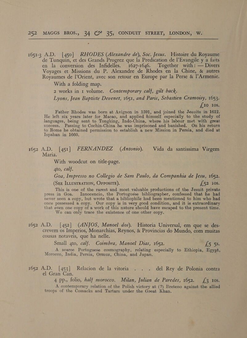 1651-3 A.D. [450] RHODES (Alexandre de), Soc. Jesus. Histoire du Royaume de Tunquin, et des Grands, Progrez que la Predication de |’Evangile y a fats en la conversion des Infidelles. 1627-1646. Together with: — Divers Voyages et Missions du P. Alexandre de Rhodes en la Chine, &amp; autres Royaumes de l’Orient, avec son retour en Europe par la Perse &amp; l’Armenie. With a folding map. 2 works in 1 volume. Contemporary calf, gilt back. Lyons, Jean Baptiste Devenet, 1651, and Paris, Sebastien Cramotsy, 1653. {10 Ios. Father Rhodes was born at Avignon in 1591, and joined the Jesuits in 1612. He left six years later for Macao, and applied himself especially to the study of languages, being sent to Tongking, Indo-China, where his labour met with great success. Passing to Cochin-China he was imprisoned and banished. On his return to Rome he obtained permission to establish a new Mission in Persia, and died at Ispahan in 1660. 1652 A.D. [451] FERNANDEZ (Antonio). Vida da santissima Virgem Maria. With woodcut on title-page. 4to, calf. Goa, Impresso no Collegio de Sam Paulo, da Companhia de Jesu, 1652. (Sze ILLUSTRATION, OpposiITE). £52 ios. This is one of the rarest and most valuable productions of the Jesuit private press in Goa. /Innocencio, the Portuguese bibliographer, confessed that he had never seen a copy, but wrote that a bibliophile had been mentioned to him who had once possessed a copy. Our copy is in very good condition, and it is extraordinary that even one copy of a work of this nature should have escaped to the present time. We can only trace the existence of one other copy. 1652 A.D. [452] (ANJOS, Manoel dos). Historia Universal, em que se des- crevem os Imperios, Monarchias, Reynos, &amp; Provincias do Mundo, com muitas cousas notaveis, que ha nelle. | Small 4to, calf. Cotmbra, Manoel Dias, 1652. £5 5s. A scarce Portuguese cosmography, relating especially to Ethiopia, Egypt, Morocco, India, Persia, Ormuz, China, and Japan. 1652 A.D. [453] Relacion de la vitoria . . . del Rey de Polonia contra el sran Can: 4 pp., folio, half morocco. Milan, Julian de Paredes, 1652. £3 10s. A contemporary relation of the Polish victory at (?) Breteno against the allied troops of the Cossacks and Tartars under the Great Khan.