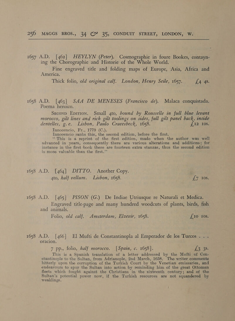 1657 A.D. [462] HEYLYN (Peter). Cosmographie in foure Bookes, contayn- ing the Chorographie and Historie of the Whole World. Fine engraved title and folding maps of Europe, Asia, Africa and America. Thick folio, old original calf. London, Henry Seile, 1657. £4 4s. 1658 A.D. [463] SAA DE MENESES (Francisco de). Poema heroico. SECOND EDITION. Malaca conquistada. Small 4to, bound by Rousselle in full blue levant morocco, gilt lines and rich gilt toolings on sides, full gilt panel back, inside dentelles, g.e. Lisbon, Paulo Craeesbeck, 1658. Innocencio, Fr., 1779 (C.). Innocencio ranks this, the second edition, before the first. ‘‘ This is a reprint of the first edition, made when the author was well advanced in years, consequently there are various alterations and additions; for instance in the first book there are fourteen extra stanzas, thus the second edition is more valuable than the first.’’ i I2tIos, 1658 A.D. [464] DITTO. Another Copy. 4to, half vellum. Luisbon, 1658. if 7 “TOS. 1658 A.D. [465] PISON (G.) De Indiae Utriusque re Naturali et Medica. Engraved title-page and many hundred woodcuts of plants, birds, fish and animals. Folio, old calf. Amsterdam, Elzevir, 1658. {10 tos. 1658 A.D. [466] El Mufti de Constantinopla al Emperador de los Turcos . . oracion. 7 pp., folio, half morocco. |Spain, c. 1658]. Les: This is a Spanish translation of a letter addressed by the Mufti of Con- stantinople to the Sultan, from Adrianople, 2nd March, 1658. ‘The writer comments bitterly upon the corruption of the Turkish Court by the Venetian emissaries, and endeavours to spur the Sultan into action by reminding him of the great Ottoman fleets which fought against the Christians in the sixteenth century; and of the Sultan’s potential power now, if the Turkish resources are not squandered by weaklings.