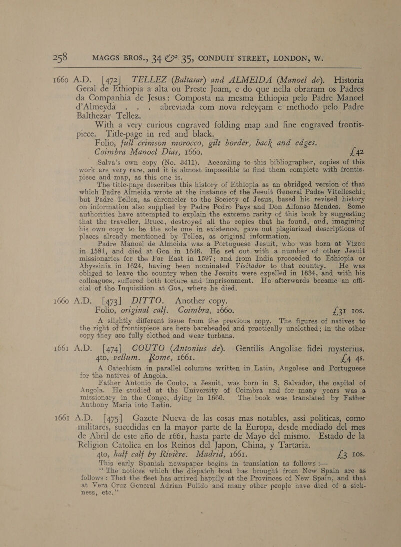 1660 A.D. [472] TELLEZ (Baltasar) and ALMEIDA (Manoel de). Historia Geral de Ethiopia a alta ou Preste Joam, e do que nella obraram os Padres da Companhia de Jesus: Composta na mesma Ethiopia pelo Padre Manoel d’Almeyda . . . abreviada com nova releygam e methodo pelo Padre Balthezar Tellez. With a very curious engraved folding map and fine engraved frontis- piece. ‘Title-page in red and black. Folio, full crimson morocco, gilt border, back and edges. | Coimbra Manoel Dias, 1660. £42 Salva’s own copy (No. 3411). According to this bibliographer, copies of this work are very rare, and it is almost impossible to find them complete with frontis- piece and map, as this one is. The title-page describes this history of Ethiopia as an abridged version of that which Padre Almeida wrote at the instance of the Jesuit General Padre Vitelleschi ; but Padre Tellez, as chronicler to the Society of Jesus, based his revised history on information also supplied by Padre Pedro Pays and Don Alfonso Mendes. Some authorities have attempted to explain the extreme rarity of this book by suggesting that the traveller, Bruce, destroyed all the copies that he found, and, imagining his own copy to be the sole one in existence, gave out plagiarized descriptions of places already mentioned by Tellez, as original information. Padre Manoel de Almeida was a Portuguese Jesuit, who was born at Vizeu in 1581, and died at Goa in 1646. He set out with a number of other Jesuit missionaries for the Far East in 1597; and from India proceeded to Ethiopia or Abyssinia in 1624, having been nominated Visitador to that country. He was obliged to leave the country when the Jesuits were expelled in 1634, and with his colleagues, suffered both torture and imprisonment. He afterwards became an offi- cial of the Inquisition at Goa, where he died. : 1660 A.D. [473] DITTO. Another copy. Folio, original calf. Coimbra, 1660. f 31.108. A slightly different issue from the previous copy. The figures of natives to the right of frontispiece are here bareheaded and practically unclothed; in the other copy they are fully clothed and wear turbans. 1661 A.D. [474] COUTO (Antonius de). Gentilis Angoliae fidei mysterius. 4to, vellum. Rome, 1661. | £4 4s. A Catechism in parallel columns written in Latin, Angolese and Portuguese for the natives of Angola. Father Antonio de Couto, a Jesuit, was born in §. Salvador, the capital of Angola. He studied at the University of Coimbra and for many years was a missionary in the Congo, dying in 1666. The book was translated by Father Anthony Maria into Latin. | 1661 A.D. [475] Gazete Nueva de las cosas mas notables, assi politicas, como militares, sucedidas en la mayor parte de la Europa, desde mediado del mes de Abril de este afio de 1661, hasta parte de Mayo del mismo. Estado de la Religion Catolica en los Reinos del Japon, China, y Tartaria. 4to, half calf by Riviere. Madrid, 1661. {£3 Ios. This early Spanish newspaper begins in translation as follows :— ‘The notices which the dispatch boat has brought from New Spain are as follows : That the fleet has arrived happily at the Provinces of New Spain, and that at Vera Cruz General Adrian Pulido and many other people nave died of a sick- ness, etc.”’