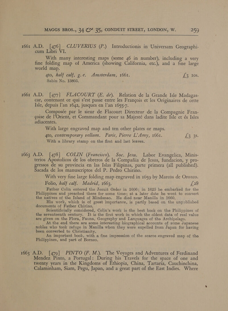 1661 A.D. [476] CLUVERIUS (P.) Introductionis in Universam Geographi- cum Libri VI. With many interesting maps (some 46 in number), including a very fine folding map of America (showing California, etc.), and a fine large world map. 4to, half calf, g.e. Amsterdam, 1661. aetOS, Sabin No. 13805. | 1661 A.D. [477| FLACOURT (E. de). Relation de la Grande Isle Madagas- car, contenant ce qui s’est passe entre les Francois et les Originaires de cette Isle, depuis l’an 1642, jusques en l’an 1655-7. Composée par le sieur de Flacourt Directeur de la Compagnie Fran- goise de l’Orient, et Commandant pour sa Majesté dans ladite Isle et és Isles adiacentes. With large engraved map and ten other plates or maps. ; 4to, contemporary vellum. Parts, Pierre L’Amy, 1061. Leas: With a library stamp on the first and last leaves. 1663 A.D. [478] COLIN (Francisco). Soc. Jesu. Labor Evangelica, Minis- terios Apostolicos de los obreros de la Compafiia de Jesus, fundacion, y pro- gressos de su provincia en las Islas Filipinas, parte primera (all published). Sacada de los manuscriptos del P. Pedro Chirino. With very fine large folding map engraved in 1659 by Marcos de Orozco. Folio, half calf. Madrid, 1663. £28 Father Colin entered the Jesuit Order in 1606; in 1625 he embarked for the Philippines and preached there for some time; at a later date he went to convert the natives of the Island of Mindanao. He died near Manilla in 1660. His work, which is of great importance, is partly based on the unpublished documents of Father Chirino. Scientificially considered, Colin’s work is the best book on the Philippines of the seventeenth century. It is the first work in which the oldest data of real value are given on the Flora, Fauna, Geography and Languages of the Archipelago. At the end there are some interesting biographical accounts of some Japanese nobles who took refuge in Manilla when they were expelled from Japan for having been converted to Christianity. An important book, with a fine impression of the scarce engraved map of the Philippines, and part of Borneo. 1663 A.D. [479] PINTO (F. M.). The Voyages and Adventures of Ferdinand Mendez Pinto, a Portugal: During his Travels for the space of one and twenty years in the Kingdoms of Ethiopia, China, Tartaria, Cauchinchina, Calaminham, Siam, Pegu, Japan, and a great part of the East Indies. Where