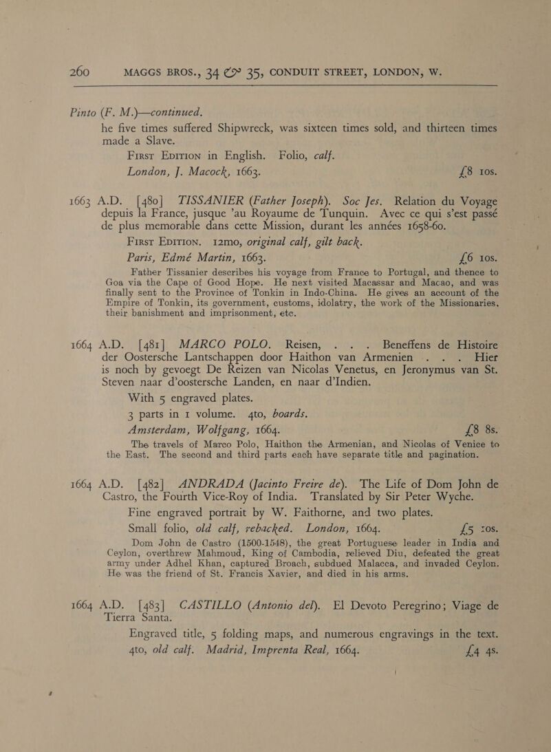 Pinto (F. M.)—continued. he five times suffered Shipwreck, was sixteen times sold, and thirteen times made a-Slave, First Epririon in English. Folio, calf. London, ]. Macock, 1663. £8 Ios. 1663 A.D. a TISSANIER (Father Joseph). Soc Jes. Relation du Voyage depuis la France, jusque ’au Royaume de Tunquin. Avec ce qui s’est passé de plus memorable dans cette Mission, durant les années 1658-60. First Epirion. 12mo, original calf, gilt back. Paris, Edmé Martin, 1663. £6 los. Father Tissanier describes his voyage from France to Portugal, and thence to Goa via the Cape of Good Hope. He next visited Macassar and Macao, and was finally sent to the Province of Tonkin in Indo-China. He gives an account of the Empire of Tonkin, its government, customs, idolatry, the work of the Missionaries, their banishment and imprisonment, etc. 1664 A.D. [481] MARCO POLO. Reisen, . . . Beneffens de Histoire der Oostersche Lantschappen door Haithon van Armenien . . . Hier is noch by gevoegt De Reizen van Nicolas Venetus, en Jeronymus van St. Steven naar d’oostersche Landen, en naar d’Indien. With 5 engraved plates. 3 parts in 1 volume. 4to, boards. Amsterdam, Wolfgang, 1664. £8 8s. The travels of Marco Polo, Haithon the Armenian, and Nicolas of Venice to the East. The second and third parts each have separate title and pagination. 1664 A.D. [482] ANDRADA (Jacinto Freire de). ‘The Life of Dom John de Castro, the Fourth Vice-Roy of India. Translated by Sir Peter Wyche. Fine engraved portrait by W. Faithorne, and two plates. Small folio, old calf, rebacked. London, 1664. dS rose Dom John de Castro (1500-1548), the great Portuguese leader in India and Ceylon, overthrew Mahmoud, King of Cambodia, relieved Diu, defeated the great army under Adhel Khan, captured Broach, subdued Malacca, and invaded Ceylon. He was the friend of St. Francis Xavier, and died in his arms. 1664 A.D. [483] CASTILLO (Antonio del). El Devoto Peregrino; Viage de Tierra Santa. Engraved title, 5 folding maps, and numerous engravings in the text. 4to, old calf. Madrid, Imprenta Real, 1664. £4 4s.