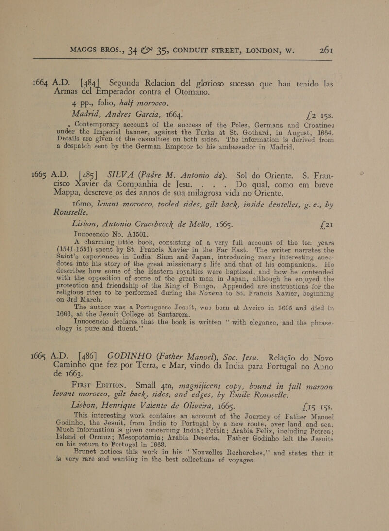  1664 A.D. [484] Segunda Relacion del glorioso sucesso que han tenido las Armas del Emperador contra el Otomano. 4 pp., folio, half morocco. Madrid, Andres Garcia, 1664. fp 8 (oe . Contemporary account of the success of the Poles, Germans and Croatines under the Imperial banner, against the Turks at St. Gothard, in August, 1664. Details are given of the casualties on both sides. The information is derived from a despatch sent by the German Emperor to his ambassador in Madrid. 1665 A.D. [485] SILVA (Padre M. Antonio da). Sol do Oriente. S. Fran- cisco Xavier da Companhia de Jesu. . . . Do qual, como em breve Mappa, descreve os des annos de sua milagrosa vida no Oriente. 16mo, levant morocco, tooled sides, gilt back, inside dentelles, ge by Rousselle, Lisbon, Antonio Craesbeeck de Mello, 1665. £21 Innocencio No, A1501. A charming little book, consisting of a very full account of the ten years (1541-1551) spent by St. Francis Xavier in the Far East. The writer narrates the Saint’s experiences in India, Siam and Japan, introducing many interesting anec- dotes into his story of the great missionary’s life and that of his companions. He describes how some of the Eastern royalties were baptized, and how he contended with the opposition of some of the great men in Japan, although he enjoyed the protection and friendship of the King of Bungo. Appended are instructions for the religious rites to be performed during the Novena to St. Francis Xavier, beginning on 8rd March. ___ The author was a Portuguese Jesuit, was born at Aveiro in 1605 and died in 1666, at the Jesuit College at Santarem. Innocencio declares that the book is written ‘‘ with elegance, and the phrase- ology is pure and fluent.”’ 1665 A.D. [486] GODINHO (Father Manoel), Soc. Jesu. Relacao do Novo Caminho que fez por Terra, e Mar, vindo da India para Portugal no Anno de 1663. Firsr Epirion. Small 4to, magnificent copy, bound in full maroon levant morocco, gilt back, sides, and edges, by Emile Rousselle. Lisbon, Henrique Valente de Oliveira, 166s. £15 158. This interesting work contains an account of the Journey of Father Manoel Godinho, the Jesuit, from India to Portugal by a new route, over land and sea. Much information is given concerning India; Persia; Arabia Felix, including Petrea; Island of Ormuz; Mesopotamia; Arabia Deserta. Father Godinho left the Jesuits on his return to Portugal in 1663. Brunet notices this work in his ‘‘ Nouvelles Recherches,’’ and states that it is very rare and wanting in the best collections of voyages.