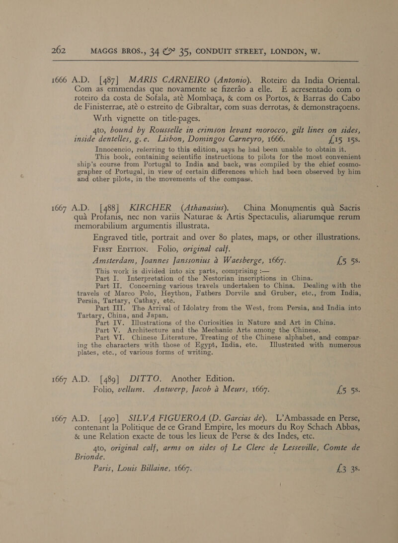 1666 A.D. [487] MARIS CARNEIRO (Antonio). Roteirc da India Oriental. Com as emmendas que novamente se fizerao a elle. E acresentado com o roteiro da costa de Sofala, até Mombaca, &amp; com os Portos, &amp; Barras do Cabo de Finisterrae, até o estreito de Gibraltar, com suas derrotas, &amp; demonstragoens. © With vignette on title-pages. 4to, bound by Rousselle in crimson levant morocco, gilt lines on sides, inside dentelles, g.e. Lisbon, Domingos Carneyro, 1666. £15 15s. Innocencio, referring to this edition, says he had been unable to obtain it. This book, containing scientific instructions to pilots for the most convenient ship’s course from Portugal to India and back, was compiled by the chief cosmo- grapher of Portugal, in view of certain differences which had been observed by him and other pilots, in the movements of the compass. 1667 A.D. [488] KIRCHER (Athanasius). China Monumentis qua Sacris qua Profanis, nec non variis Naturae &amp; Artis Spectaculis, aliarumque rerum memorabilium argumentis illustrata. Engraved title, portrait and over 80 plates, maps, or other illustrations. First Eprrion. Folio, original calf. Amsterdam, Joannes Janssonius a Waesberge, 1667. £5 53. This work is divided into six parts, comprising :— Part I. Interpretation of the Nestorian inscriptions in China. Part II. Concerning various travels undertaken to China. Dealing with the travels of Marco Polo, Heython, Fathers Dorvile and Gruber, etc., from India, Persia, Tartary, Cathay, etc. Part III. The Arrival of Idolatry from the West, from Persia, and India into Tartary, China, and Japan. Part IV. Illustrations of the Curiosities in Nature and Art in China. Part V. Architecture and the Mechanic Arts among the Chinese. Part VI. Chinese Literature, Treating of the Chinese alphabet, and compar- ing the characters with those of Egypt, India, etc. [Illustrated with numerous plates, etc., of various forms of writing. 1667 A.D. [489] DITTO. Another Edition. Folio, vellum. Antwerp, Jacob a Meurs, 1667. £5 5s. 1667 A.D. [490] SILVA FIGUEROA (D. Garcias de). L’Ambassade en Perse, contenant la Politique de ce Grand Empire, les moeurs du Roy Schach Abbas, &amp; une Relation exacte de tous les lieux de Perse &amp; des Indes, etc. 4to, original calf, arms on sides of Le Clerc de Lesseville, Comte de Brionde. Paris, Louis Billaine, 1667. J 303s: