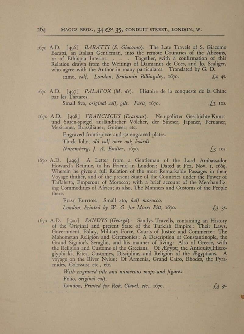  1670 A.D. [496] BARATTI (S. Giacomo). The Late Travels of S. Giacomo Baratti, an Italian Gentleman, into the remote Countries of the Abissins, or of Ethiopia Interior. . . . ‘Together, ‘with a confirmation of this Relation drawn from the Writings of Damianus de Goes, and Jo. Scaliger, who. agree with the Author in many particulares. Translated by G. D. 12mo, calf. London, Benjamin Billingsley, 1670. La ASS 1670 A.D. [497] PALAFOX (M. de). Histoire de la conqueste de la Chine par les Tartares. Small 8vo, original calf, gilt. Paris, 1670. sf e708; 1670 A.D. [498] FRANCISCUS (Erasmus). Neu-polirter Geschichte-Kunst- und Sitten-spiegel auslandischer Volcker, der Sineser, Japaner, Peruaner, Mexicaner, Brassilianer, Guineer, etc. Engraved frontispiece and 52 engraved plates. Thick folio, old calf over oak boards. Nuremberg, J. A. Endter, 1670. 23) Tos, 1670 A.D. [499] &lt;A Letter from a Gentleman of the Lord Ambassador Howard’s Retinue, to his Friend in London: Dated at Fez, Nov. 1, 1669. Wherein he gives a full Relation of the most Remarkable Passages in their Voyage thither, and of the present State of the Countries under the Power of Taffaletta, Emperour of Morocco; with a brief account of the Merchandiz- ing Commodities of Africa; as also, The Manners and Customs of the People there. First Eprrion. Small 4to, half morocco. London, Printed by W. G. for Moses Pitt, 1670. PS\as. 1670 A.D. [500] SANDYS (George). Sandys Travells, containing an History of the Original and present State of the Turkish Empire: Their Laws, | Government, Policy, Military Force, Courts of Justice and Commerce: The Mahometan Religion and Ceremonies: A Description of Constantinople, the Grand Signior’s Seraglio, and his manner of living: Also of Greece, with the Religion and Customs of the Grecians. Of A‘gypt; the Antiquity, Hiero- glyphicks, Rites, Customes, Discipline, and Religion of the Aigyptians. A voyage on the River Nylus: Of Armenia, Grand Cairo, Rhodes, the Pyra- mides, Colossus; etc., etc. With engraved title and numerous maps and figures. Folio, original calf. | | | London, Printed for Rob. Clavel, etc., 1670. waite Re