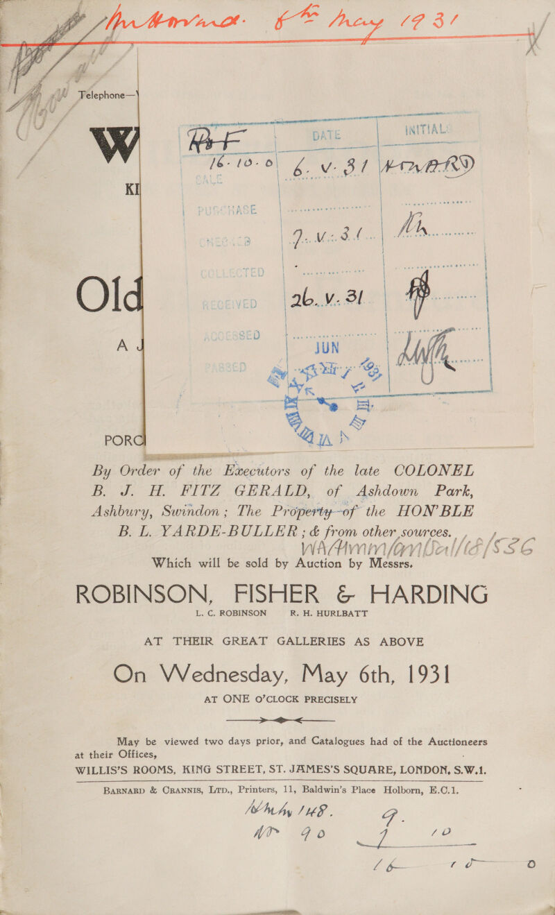   ain   ietiseia tt By Order of the Migshtors he the late COLONEL Ere PITA GRRAES, ‘of Ashdown Park, Ashbury, Swindon; The Property-of the HON’ BLE B. L. YARDE-BULLER ; &amp; from other SOUNLES. WwAAn a ¥! VOY] yf Lea Wi =f ISG Which will be sold by Auction by Wi desss,. ROBINSON, FISHER &amp; HARDING L. C. ROBINSON R. H. HURLBATT AT THEIR GREAT GALLERIES AS ABOVE On Wednesday, May 6th, 1931 AT ONE O’CLOCK PRECISELY  May be viewed two days prior, and Catalogues had of the Auctioneers at their Offices, WILLIS’S ROOMS, KING STREET, ST. JAMES’S SQUARE, LONDON, S.W.1. BARNARD &amp; CRANNIS, Lrp., Printers, 11, Baldwin’s Place Holborn, E.C.1. ag Wty JHE F . Nr q O my a &amp; vane Tag i t OF ré)