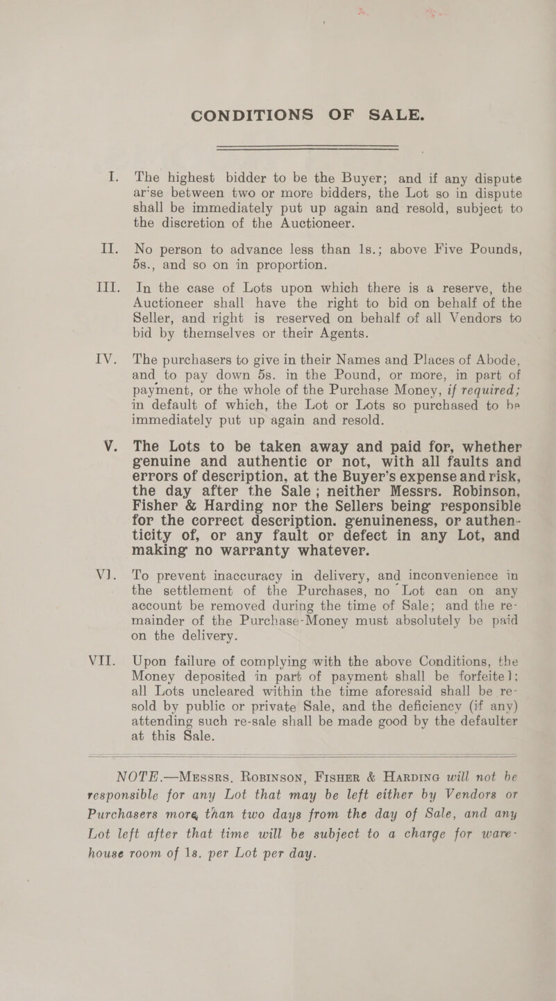 CONDITIONS OF SALE. The highest bidder to be the Buyer; and if any dispute arse between two or more bidders, the Lot so in dispute shall be immediately put up again and resold, subject to the discretion of the Auctioneer. No person to advance less than 1s.; above Five Pounds, 5s., and so on in proportion. In the case of Lots upon which there is a reserve, the Auctioneer shall have the right to bid on behalf of the Seller, and right is reserved on behalf of all Vendors to bid by themselves or their Agents. The purchasers to give in their Names and Places of Abode, and to pay down 5s. in the Pound, or more, in part of payment, or the whole of the Purchase Money, if required; in default of which, the Lot or Lots so purchased to he immediately put up again and resold. The Lots to be taken away and paid for, whether genuine and authentic or not, with all faults and errors of description, at the Buyer’s expense and risk, the day after the Sale; neither Messrs. Robinson, Fisher &amp; Harding nor the Sellers being responsible for the correct description. genuineness, or authen- ticity of, or any fault or defect in any Lot, and making no warranty whatever. To prevent inaccuracy in delivery, and inconvenience in the settlement of the Purchases, no Lot can on any account be removed during the time of Sale; and the re- mainder of the Purchase-Money must absolutely be paid on the delivery. Upon failure of complying with the above Conditions, the Money deposited in part of payment shall be forfeite]; all Lots uncleared within the time aforesaid shall be re- sold by public or private Sale, and the deficiency (if any) attending such re-sale shall be made good by the defaulter at this Sale.  