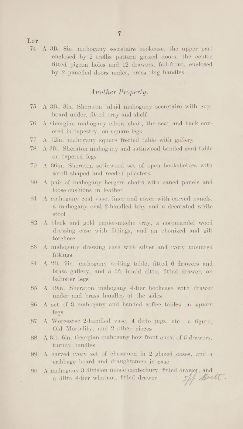 74 A 3dft. 8in. mahogany secretaire bookcase, the upper part enclosed by 2 trellis pattern glazed doors, the centre fitted pigeon holes and 12 drawers, fall-front, enclosed by 2 panelled doors under, brass ring handles Another Property. (5 A 3ft. 8in, Sheraton inlaid mahogany secretaire with cup- board under, fitted tray and shelf 76 A Georgian mahogany elbow chair, the seat and back cov- ered in tapestry, on square legs 77 A 12in. mahogany square fretted table with gallery 78 &lt;A 3ft. Sheraton mahogany and satinwood banded ecard table on tapered legs 79 &lt;A 86in. Sheraton satinwood set of open bookshelves with scroll shaped and reeded pilasters 80 A pair of mahogany bergere chairs with caned panels and loose cushions in leather 81 A mahogany coal vase, liner and cover with carved panels, a mahogany oval 2-handled tray and a decorated white stool 82 A black and gold papier-mache tray, a coromandel wood dressing case with fittings, and an ebonized and gilt torchere 83 A mahogany dressing case with silver and ivory mounted fittings 84 A 2ft. 9in. mahogany writing table, fitted 6 drawers and brass gallery, and a 8ft inlaid ditto, fitted drawer, on baluster legs 85 A 19in. Sheraton mahogany 4-tier bookcase with drawer under and brass handles at the sides 86 A set of 8 mahogany and banded coffee tables on square legs 87 A Worcester 2-handled vase, 4 ditto jugs, ete., a figure, Old Mortality, and 2 other pieces 88 A 8ft. 6in. Georgian mahogany bow-front chest of 5 drawers, turned handles 89 A carved ivory set of chessmen in 2 glazed cases, and a cribbage board and draughtsmen in case 90 A mahogany 3-division music canterbury, fitted drawey, and a ditto 4-tier whatnot, fitted drawer | SL, Ate a # f / ff é é