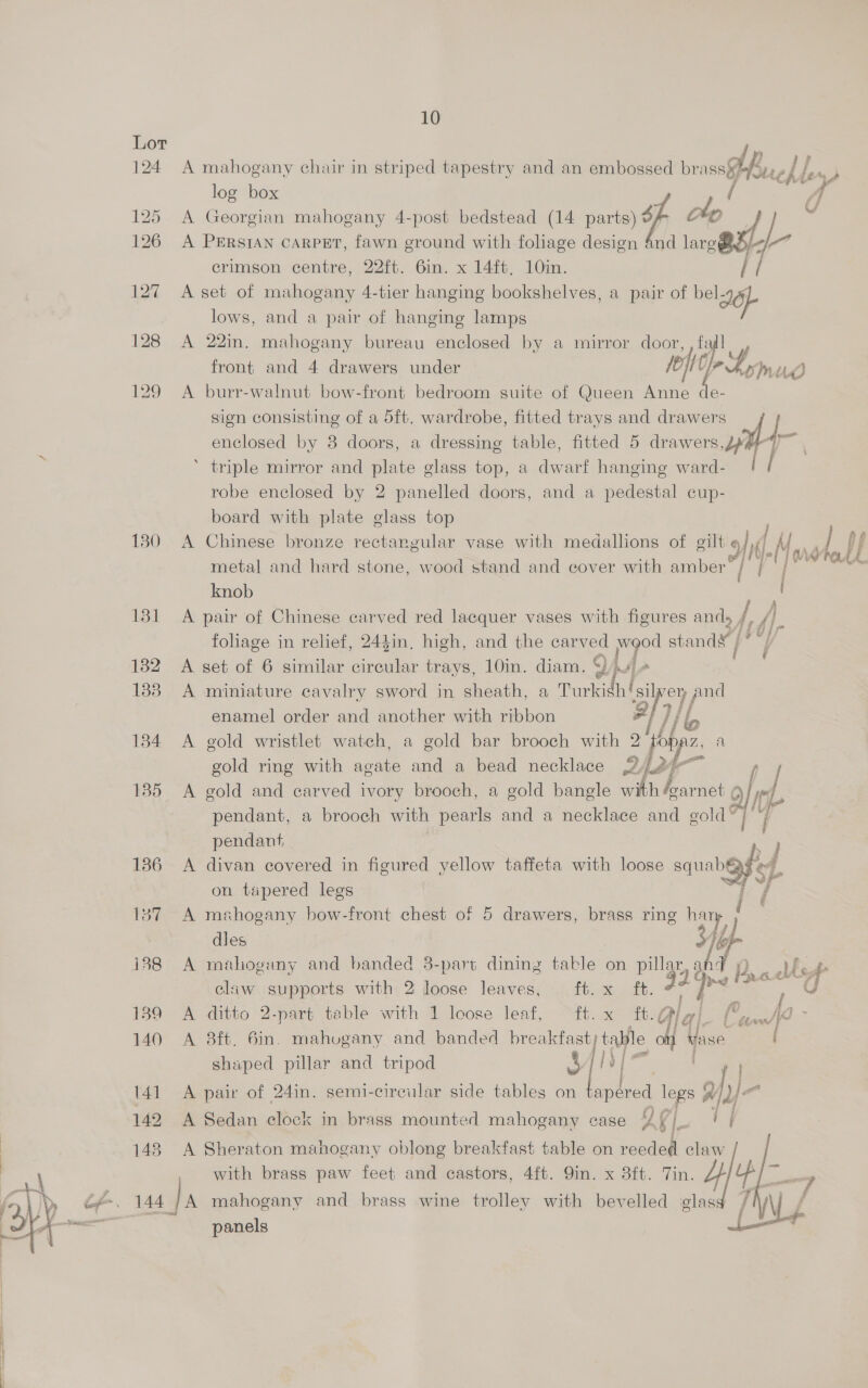 Lor 124 A mahogany chair in striped tapestry and an embossed br wh ch, / log box 125 A Georgian mahogany 4-post bedstead (14 parts) } we, 126 A Persian CARPET, fawn ground with foliage design 4nd BI o7 crimson centre, 22ft. 6in. x 14ft, 10in. 127 A set of mahogany 4-tier hanging bookshelves, a pair of “et lows, and a pair of hanging lamps 128 A 22in. mahogany bureau enclosed by a mirror door, front and 4 drawers under ie; i mud 129 A burr-walnut bow-front bedroom suite of Queen Anne de- sign consisting of a 5ft. wardrobe, fitted trays and drawers J enclosed by 8 doors, a dressing table, fitted 5 ty ’ triple mirror and plate glass top, a dwarf hanging ward- / robe enclosed by 2 panelled doors, and a pedestal cup- board with plate glass top 130 A Chinese bronze rectangular vase with medallions of gilbig 9f)i) L Mare LU metal and hard stone, wood stand and cover with amber / Be ks knob | 131 A pair of Chinese carved red lacquer vases with figures ands Par foliage in relief, 243in, high, and the carved wood standy | aie 1382 A set of 6 similar circular trays, 10in. diam. 4 a / 133. A miniature cavalry sword in sheath, a Turkish! silvery pe enamel order and another with ribbon | 1) 184 A gold wristlet watch, a gold bar brooch with 2 2 hy al gold ring with agate and a bead necklace 226 185 <A gold and carved ivory brooch, a gold bangle “7 foarnet | Hilf | pendant, a brooch with pearls and a necklace and gold” Tr pendant, F 186 A divan covered in figured yellow taffeta with loose aa on tapered legs at 137 A mshogany bow-front chest of 5 drawers, brass ring Fy dles i388 A mahogany and banded 3-part dining table on py: sig icy elaw supports with 2 loose leaves, ft. x ft. ce as a 139 A ditto 2-part table with 1 loose leaf, ft. x ft.¢ awl ~ 140 A 8ft. 6in. mahvgany and banded breakfasty table 4 Inthe / shaped pillar and tripod oS yf |. ae 141 A pair of 24in. semi-circular side tables on apered ee afy)- * z 2: 142 A Sedan clock in brass mounted mahogany case AKi/. + i | 148 A Sheraton mahogany oblong breakfast table on reeded claw with brass paw feet and castors, 4ft. 9in. x 3ft. Tin. 4 la = ce. 144 | A mahogany and brass wine trolley with bevelled lass [WA ie panels | 