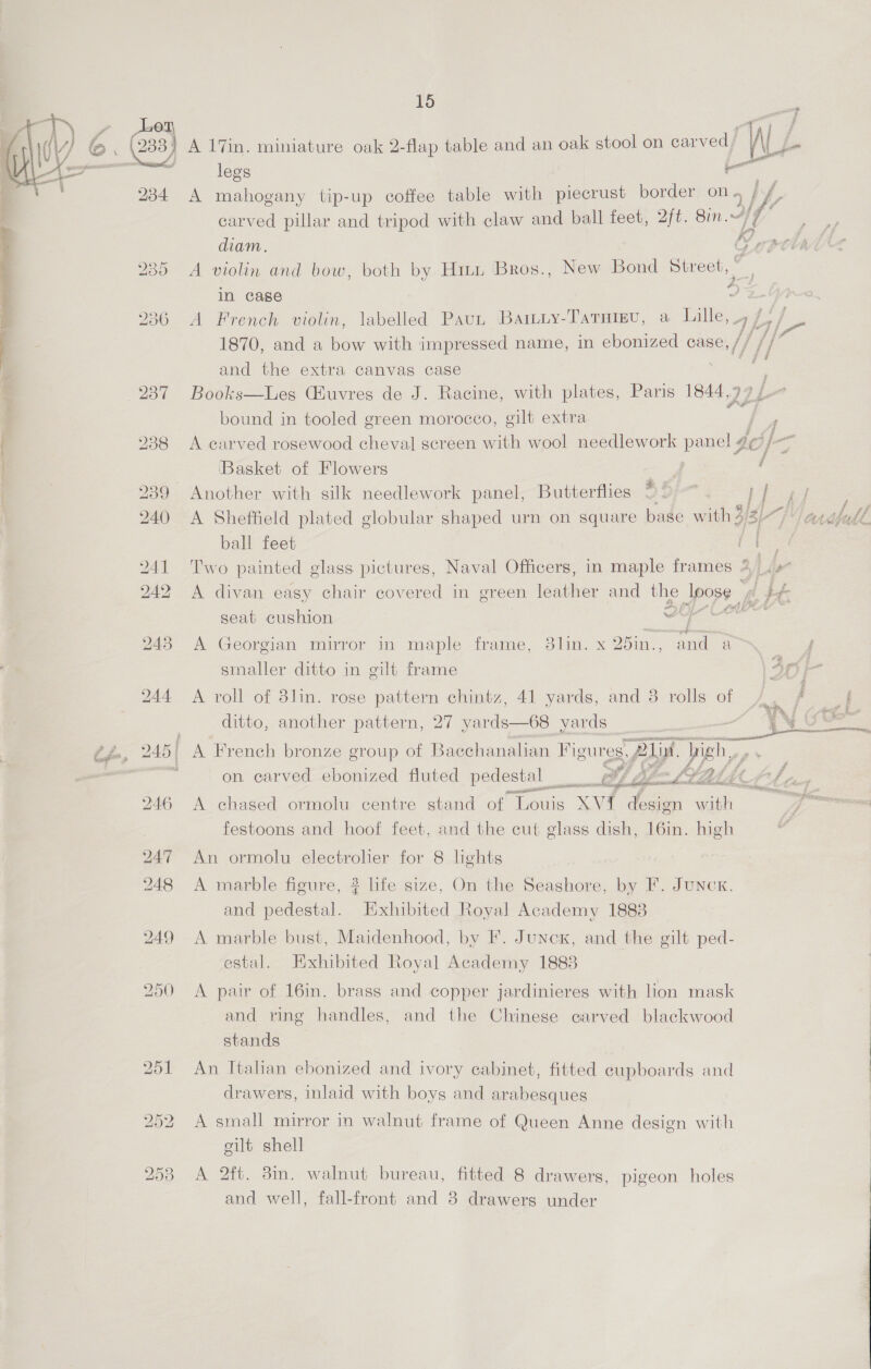  ditto, another pattern, 27 yards—68 yards theese an Na 245) A French bronze group of Bacchanalian Figures, 21. | high,, on carved ebonized fluted pedestal :    Ok ee 246 A chased ormolu centre stand of. arbi Xvi { design with festoons and hoof feet, and the cut glass dish, 16in. high 247 An ormolu electrolier for 8 lights 248 A marble figure, ? life size, On the Seashore, by F. Juncx. and pedestal. Exhibited Royal Academy 18838 249 A marble bust, Maidenhood, by F. Junex, and the gilt ped- estal. Exhibited Royal Academy 18838 250 A pair of 16in. brass and copper jardinieres with lion mask and ring handles, and the Chinese carved blackwood stands 251 An Italian ebonized and ivory cabinet, fitted cupboards and drawers, inlaid with boys and arabesques 252 A small mirror in walnut frame of Queen Anne design with gilt shell 253 A 2ft. 8in. walnut bureau, fitted 8 drawers, pigeon holes and well, fall-front and 8 drawers under on fF eZ i8) 8 38) A 17in. miniature oak 2-flap table and an oak stool on carved WL ms legs a 234 A mahogany tip-up coffee table with piecrust border on. a } Va carved pillar and tripod with claw and ball feet, 2ft. 8in.~/7 i? diam. &amp;, pov 235 A violin and bow, both by Hiti Bros., New Bond eee in case ? 236 A French violin, labelled Pau Baituy-TarHigu, a Lille, 4 f 1870, and a bow with impressed name, in ebonized case, // ifn and the extra canvas case ne 237 Books—Les Guvres de J. Racine, with plates, Paris 1844.99 f bound in tooled green morocco, gilt extra a f 238 A carved rosewood cheval screen with wool needlework panel 9 4¢ Of 3 ‘Basket of Flowers Pig f 239 Another with silk needlework panel, Butterflies: 2D) } f yeas 240 A Sheffield plated globular shaped urn on square base with 3/317 / ardfall ball feet ; 241 Two painted glass pictures, Naval Officers, in maple frames 4 + 242 A divan easy chair covered in green leather and the poys ft if, seat cushion ei scifi 243 A Georgian mirror in maple frame, 3lin. x 25in., 7 a f smaller ditto in gilt frame 3f } 244 <A roll of 8lin. rose pattern chintz, 41 yards, and 8 rolls of gs ; j : ‘ he 
