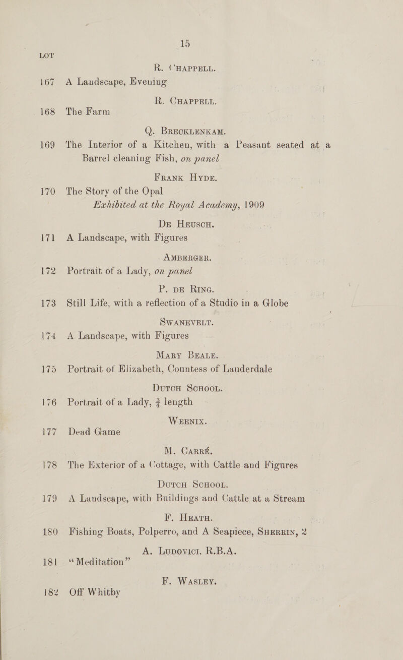 R. CHAPPELL. 167 A Landscape, Evening R. CHAPPELL. 168 The Farm (). BRECKLENKAM. 169 The Interior of a Kitchen, with a Peasant seated at a Barrel cleaning Fish, on panel FRANK Hype. 170 The Story of the Opal | Exhibited at the Royal Academy, 1909 De Heuscx. 171 A Landscape, with Figures AMBERGER. 172 Portrait of a Lady, on panel P..-pe KING. 173 Still Life, with a reflection of a Studio in a Globe SWANEVELT. 174 A Landscape, with Figures Mary BEALE. | 175 Portrait of Hlizabeth, Countess of Lauderdale DutcH ScHOOL. 176 Portrait of a Lady, ? length WEENIX. 177 Dead Game M. Carré. 178 The Exterior of a Cottage, with Cattle and Figures | DutcH SCHOOL. | 179 A Landscape, with Buildings and Cattle at a Stream Ff. Heara. Aas iB , 180 Fishing Boats, Polperro, and A Seapiece, SHERRIN, 2 A. Lupovicr, R.B.A. 181 ‘ Meditation” EF. WASLEY. 182 Off Whitby