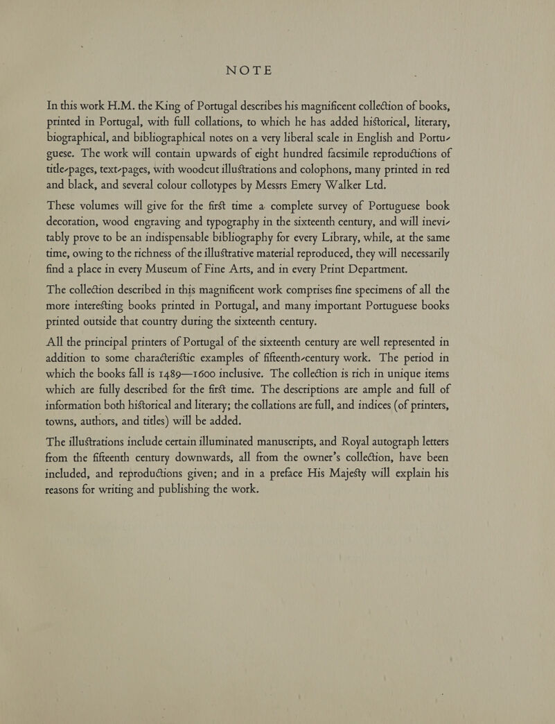 PN In this work H.M. the King of Portugal describes his magnificent collection of books, printed in Portugal, with full collations, to which he has added historical, literary, biographical, and bibliographical notes on a very liberal scale in English and Portu- guese. The work will contain upwards of eight hundred facsimile reproductions of title-pages, text-pages, with woodcut illustrations and colophons, many printed in red and black, and several colour collotypes by Messrs Emery Walker Ltd. These volumes will give for the first time a complete survey of Portuguese book decoration, wood engraving and typography in the sixteenth century, and will inevi- tably prove to be an indispensable bibliography for every Library, while, at the same time, owing to the richness of the illustrative material reproduced, they will necessarily find a place in every Museum of Fine Arts, and in every Print Department. The collection described in this magnificent work comprises fine specimens of all the more interesting books printed in Portugal, and many important Portuguese books printed outside that country during the sixteenth century. All the principal printers of Portugal of the sixteenth century are well represented in addition to some characteristic examples of fifteenth-century work. The period in which the books fall is 1489—1600 inclusive. The collection is rich in unique items which are fully described for the first time. The descriptions are ample and full of information both historical and literary; the collations are full, and indices (of printers, towns, authors, and titles) will be added. The illustrations include certain illuminated manuscripts, and Royal autograph letters from the fifteenth century downwards, all from the owner’s collection, have been included, and reproductions given; and in a preface His Majesty will explain his reasons for writing and publishing the work.