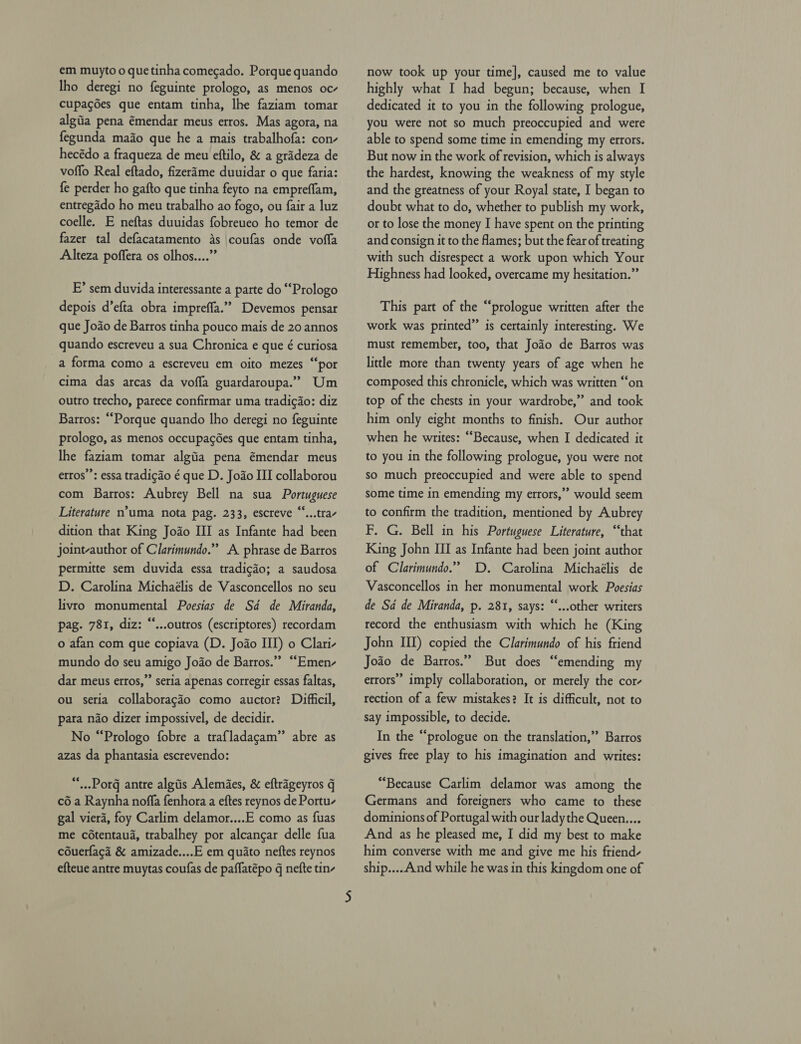Iho deregi no feguinte prologo, as menos oc- cupagdes que entam tinha, lhe faziam tomar algiia pena émendar meus erros. Mas agora, na fegunda mado que he a mais trabalhofa: con- hecédo a fraqueza de meu eftilo, &amp; a grideza de voffo Real eftado, fizerime duuidar 0 que faria: fe perder ho gafto que tinha feyto na empreffam, entregado ho meu trabalho ao fogo, ou fair a luz coelle. E neftas duuidas fobreueo ho temor de fazer tal defacatamento as \coufas onde vofla Alteza poffera os olhos....” E’ sem duvida interessante a parte do ““Prologo depois d’efta obra impreffa.”” Devemos pensar que Jodo de Barros tinha pouco mais de 20 annos quando escreveu a sua Chronica e que é curiosa a forma como a escreveu em oito mezes “por cima das arcas da vofla guardaroupa.”” Um outro trecho, parece confirmar uma tradig¢ao: diz Barros: “Porque quando lho deregi no feguinte prologo, as menos occupagées que entam tinha, lhe faziam tomar algtia pena émendar meus erros’’: essa tradicdo é que D. Joao III collaborou com Barros: Aubrey Bell na sua Portuguese Literature n’uma nota pag. 233, escreve “...trav dition that King Joao III as Infante had been joint-author of Clarimundo.” A phrase de Barros permitte sem duvida essa tradicdo; a saudosa D. Carolina Michaélis de Vasconcellos no seu livro monumental Poesias de Sd de Miranda, pag. 781, diz: “...outros (escriptores) recordam o afan com que copiava (D. Joao III) o Clari- mundo do seu amigo Jodo de Barros.”” ““Emen- dar meus erros,”’ seria apenas corregir essas faltas, ou seria collaboragdo como auctor? Difficil, para nao dizer impossivel, de decidir. No “Prologo fobre a traf{ladagam” abre as azas da phantasia escrevendo: *-Porg antre algiis Alemaes, &amp; eftrageyros q c6 a Raynha noffa fenhora a eftes reynos de Portu- gal viera, foy Carlim delamor....E como as fuas me cétentaua, trabalhey por alcangar delle fua couerfagd &amp; amizade....E em quato neftes reynos efteue antre muytas coufas de paflatépo q nefte tin- highly what I had begun; because, when I dedicated it to you in the following prologue, you were not so much preoccupied and were able to spend some time in emending my errors. But now in the work of revision, which is always the hardest, knowing the weakness of my style and the greatness of your Royal state, I began to doubt what to do, whether to publish my work, or to lose the money I have spent on the printing and consign it to the flames; but the fear of treating with such disrespect a work upon which Your Highness had looked, overcame my hesitation.” This part of the “prologue written after the work was printed” is certainly interesting. We must remember, too, that Jodo de Barros was little more than twenty years of age when he composed this chronicle, which was written ‘‘on top of the chests in your wardrobe,” and took him only eight months to finish. Our author when he writes: “Because, when I dedicated it to you in the following prologue, you were not so much preoccupied and were able to spend some time in emending my errors,” would seem to confirm the tradition, mentioned by Aubrey F. G. Bell in his Portuguese Literature, “that King John III as Infante had been joint author of Clarimundo.” D. Carolina Michaélis de Vasconcellos in her monumental work Poesias de Sd de Miranda, p. 281, says: “...other writers record the enthusiasm with which he (King John III) copied the Clarimundo of his friend Joao de Barros.” But does “emending my errors” imply collaboration, or merely the cor- rection of a few mistakes? It is difficult, not to say impossible, to decide. In the “prologue on the translation,” Barros gives free play to his imagination and writes: “Because Carlim delamor was among the Germans and foreigners who came to these dominions of Portugal with our lady the Queen.... And as he pleased me, I did my best to make him converse with me and give me his friend- ship....And while he was in this kingdom one of