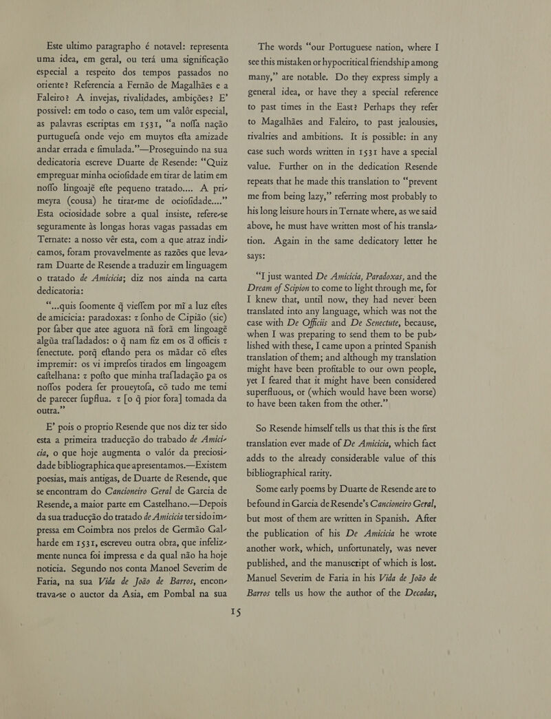 Este ultimo paragrapho é notavel: representa uma idea, em geral, ou ter4 uma significagdo especial a respeito dos tempos passados no oriente? Referencia a Fernao de Magalhies e a Faleiro? A invejas, rivalidades, ambigdes? E’ possivel: em todo o caso, tem um valér especial, as palavras escriptas em 1531, “a noffa nacdo purtuguefa onde vejo em muytos efta amizade andar errada e fimulada.”’—Proseguindo na sua dedicatoria escreve Duarte de Resende: “Quiz empreguar minha ociofidade em tirar de latim em noffo lingoajé efte pequeno tratado.... A pri- meyra (cousa) he tirarrme de ociofidade....” Esta ociosidade sobre a qual insiste, refere-se seguramente as longas horas vagas passadas em Ternate: a nosso vér esta, com a que atraz indi- camos, foram provavelmente as razdes que leva- tam Duarte de Resende a traduzir em linguagem o tratado de Amicicia; diz nos ainda na carta dedicatoria: **..quis foomente g vieffem por mi a luz eftes de amicicia: paradoxas: z fonho de Cipiao (sic) por faber que atee aguora na ford em lingoagé algiia traf{ladados: o q nam fiz em os d officis z fenectute. porg eftando pera os madar cé eftes impremir: os vi imprefos tirados em lingoagem caftelhana: z pofto que minha trafladacdo pa os noffos podera fer proueytofa, cd tudo me temi de parecer fupflua. z [o q pior fora] tomada da outra.”” E’ pois o proprio Resende que nos diz ter sido esta a primeira traduccdo do trabado de Amici- cia, o que hoje augmenta o valdr da preciosi- dade bibliographica que apresentamos.—Existem poesias, mais antigas, de Duarte de Resende, que se encontram do Cancioneiro Geral de Garcia de Resende, a maior parte em Castelhano.—Depois da sua traduc¢ao do tratado de Amicicia ter sidoim- pressa em Coimbra nos prelos de Germao Gal- harde em 1531, escreveu outra obra, que infeliz- mente nunca foi impressa e da qual nao ha hoje noticia. Segundo nos conta Manoel Severim de Faria, na sua Vida de Jodo de Barros, encon- travavse o auctor da Asia, em Pombal na sua I$ The words “our Portuguese nation, where I see this mistaken or hypocritical friendship among many,” are notable. Do they express simply a general idea, or have they a special reference to past times in the East? Perhaps they refer to Magalhaes and Faleiro, to past jealousies, rivalries and ambitions. It is possible: in any case such words written in 1531 have a special value. Further on in the dedication Resende repeats that he made this translation to “prevent me from being lazy,” referring most probably to his long leisure hours in Ternate where, as we said above, he must have written most of his transla- tion. Again in the same dedicatory letter he says: “T just wanted De Amicicia, Paradoxas, and the Dream of Scipion to come to light through me, for I knew that, until now, they had never been translated into any language, which was not the case with De Officiis and De Senectute, because, when I was preparing to send them to be pub- lished with these, I came upon a printed Spanish translation of them; and although my translation might have been profitable to our own people, yet I feared that it might have been considered superfluous, or (which would have been worse) to have been taken from the other.” So Resende himself tells us that this is the first translation ever made of De Amicicia, which fact adds to the already considerable value of this bibliographical rarity. Some early poems by Duarte de Resende are to befound in Garcia de Resende’s Cancioneiro Geral, but most of them are written in Spanish. After the publication of his De Aumicicia he wrote another work, which, unfortunately, was never published, and the manuscript of which is lost. Manuel Severim de Faria in his Vida de Joao de Barros tells us how the author of the Decadas,