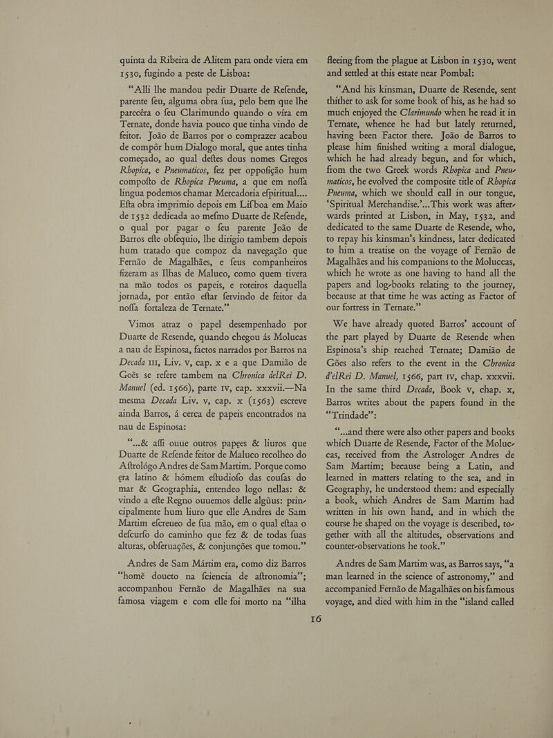 quinta da Ribeira de Alitem para onde viera em 1530, fugindo a peste de Lisboa: “Alli lhe mandou pedir Duarte de Refende, parente feu, alguma obra fua, pelo bem que lhe parecéra o feu Clarimundo quando o vira em Ternate, donde havia pouco que tinha vindo de feitor. Jodo de Barros por o comprazer acabou de compér hum Dialogo moral, que antes tinha comecado, ao qual deftes dous nomes Gregos Rhopica, e Pneumaticos, fez per oppofigao hum compofto de Rhopica Pneuma, a que em nofla lingua podemos chamar Mercadoria efpiritual.... Efta obra imprimio depois em Lifboa em Maio de 1532 dedicada ao me{mo Duarte de Refende, o qual por pagar o feu parente Jodo de Barros efte obfequio, lhe dirigio tambem depois hum tratado que compoz da navegacio que Fernido de Magalhaes, e feus companheiros fizeram as Ilhas de Maluco, como quem tivera na mao todos os papeis, e roteiros daquella jornada, por entado eftar fervindo de feitor da noffa fortaleza de Ternate.”’ Vimos atraz o papel desempenhado por Duarte de Resende, quando chegou 4s Molucas Decada 111, Liv. v, cap. x e a que Damiao de Goés se refere tambem na Chronica delRei D. Manuel (ed. 1566), parte IV, cap. xxxvii.—Na mesma Decada Liv. v, cap. x (1563) escreve ainda Barros, 4 cerca de papeis encontrados na nau de Espinosa: “,.&amp; affi ouue outros papees &amp; liuros que Duarte de Refende feitor de Maluco recolheo do A ftrolé6go Andres de Sam Martim. Porque como era latino &amp; hémem eftudiofo das coufas do mar &amp; Geographia, entendeo logo nellas: &amp; vindo a efte Regno ouuemos delle algius: prin- cipalmente hum liuro que elle Andres de Sam Martim efcreueo de fua mio, em o qual eftaa o defcurfo do caminho que fez &amp; de todas fuas alturas, obferuagdes, &amp; conjungdes que tomou.” Andres de Sam Martim era, como diz Barros “homé doucto na fciencia de aftronomia’’; accompanhou Fernio de Magalhaes na sua famosa viagem e com elle foi morto na “‘ilha 16 fleeing from the plague at Lisbon in 1530, went and settled at this estate near Pombal: “And his kinsman, Duarte de Resende, sent thither to ask for some book of his, as he had so much enjoyed the Clarimundo when he read it in Ternate, whence he had but lately returned, having been Factor there. Jodo de Barros to please him finished writing a moral dialogue, which he had already begun, and for which, from the two Greek words Rhopica and Pneu- maticos, he evolved the composite title of Rhopica Pneuma, which we should call in our tongue, “Spiritual Merchandise.’... This work was after- wards printed at Lisbon, in May, 1532, and dedicated to the same Duarte de Resende, who, to repay his kinsman’s kindness, later dedicated to him a treatise on the voyage of Fernao de Magalhaes and his companions to the Moluccas, which he wrote as one having to hand all the papers and log-books relating to the journey, because at that time he was acting as Factor of our fortress in Ternate.” We have already quoted Barros’ account of the part played by Duarte de Resende when Espinosa’s ship reached Ternate; Damiao de Gées also refers to the event in the Chronica delRei D. Manuel, 1566, part Iv, chap. xxxvii. In the same third Decada, Book v, chap. x, Barros writes about the papers found in the “Trindade”: “*,..and there were also other papers and books which Duarte de Resende, Factor of the Moluc- cas, received from the Astrologer Andres de Sam Martim; because being a Latin, and learned in matters relating to the sea, and in Geography, he understood them: and especially a book, which Andres de Sam Martim had written in his own hand, and in which the course he shaped on the voyage is described, to- gether with all the altitudes, observations and counter-observations he took.” Andres de Sam Martim was, as Barros says, “a man learned in the science of astronomy,” and accompanied Fernao de Magalhies on his famous voyage, and died with him in the “‘island called