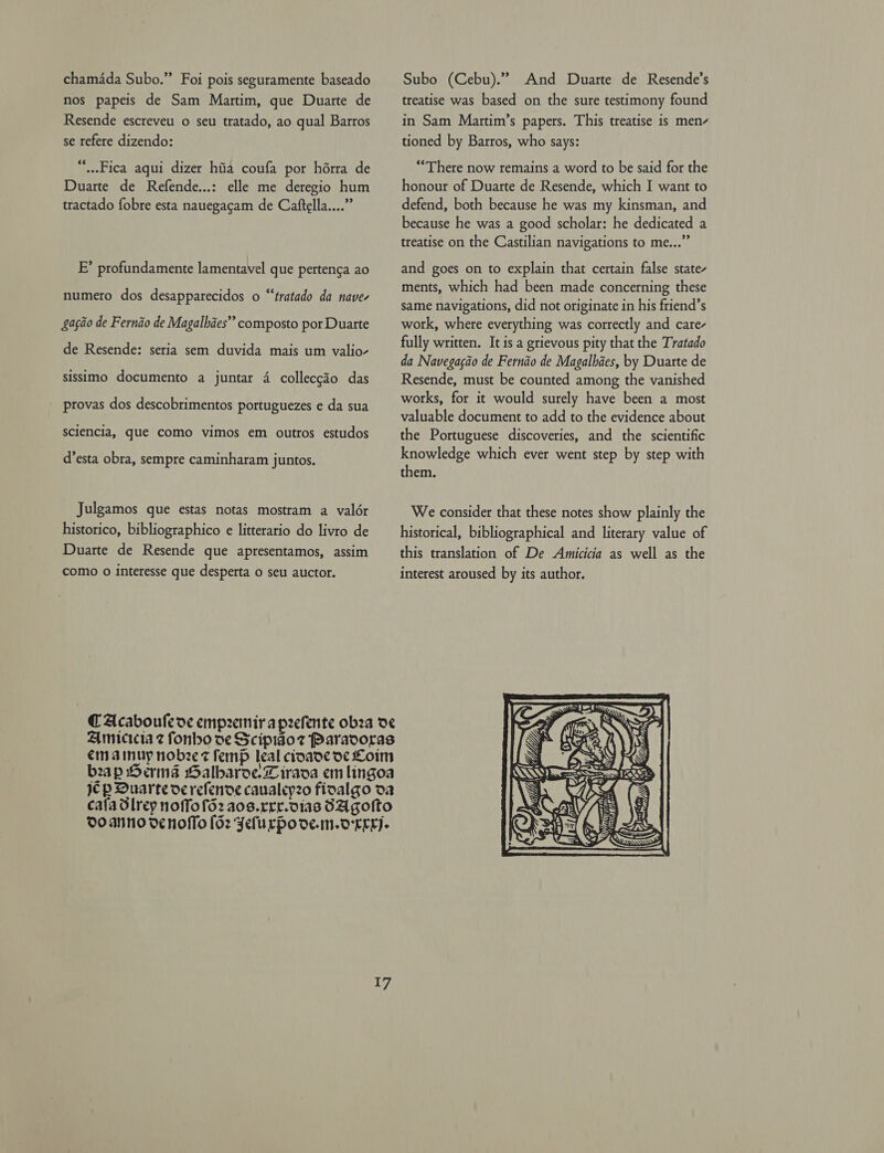 chamada Subo.” Foi pois seguramente baseado nos papeis de Sam Martim, que Duarte de Resende escreveu o seu tratado, ao qual Barros se refere dizendo: “..Fica aqui dizer hia coufa por hérra de Duarte de Refende...: elle me deregio hum tractado fobre esta nauegacam de Caftella....” EF’ profundamente lamentavel que pertenga ao numero dos desapparecidos o “‘tratado da nave- Sacio de Fernéo de Magalbaes” composto por Duarte de Resende: seria sem duvida mais um valio- sissimo documento a juntar 4 colleccio das provas dos descobrimentos portuguezes e da sua sciencia, que como vimos em outros estudos d’esta obra, sempre caminharam juntos. Julgamos que estas notas mostram a valér historico, bibliographico e litterario do livro de Duarte de Resende que apresentamos, assim como 0 interesse que desperta o seu auctor. Amicicia z fonho se Scipidoz Paradoras em ainuy nobee st femp leal cioade oc Loim bap Herms Galbaroe.Liraoa em lingoa jp Duarte oerefendoe caualcy2o fioalgo oa cala Slrey noffofd2 aos.rrr.dias SAgolto Do ANno denoflo [62 Felurpode.m.oree- 17 Subo (Cebu).” And Duarte de Resende’s treatise was based on the sure testimony found in Sam Martim’s papers. This treatise is men- tioned by Barros, who says: ‘There now remains a word to be said for the honour of Duarte de Resende, which I want to defend, both because he was my kinsman, and because he was a good scholar: he dedicated a treatise on the Castilian navigations to me...” and goes on to explain that certain false state- ments, which had been made concerning these same navigations, did not originate in his friend’s work, where everything was correctly and care- fully written. It is a grievous pity that the Tratado da Navegacao de Fernao de Magalhaes, by Duarte de Resende, must be counted among the vanished works, for it would surely have been a most valuable document to add to the evidence about the Portuguese discoveries, and the scientific knowledge which ever went step by step with them. We consider that these notes show plainly the historical, bibliographical and literary value of this translation of De Amicicia as well as the interest aroused by its author. 