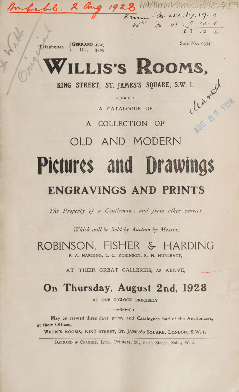 GE SoS Mme &amp; GERRARD 4725 Sale No. 6534 DO, 3505     KING STREET, ST. JAMES’S SQUARE, S.W. 1. + pee A CATALOGUE OF A. COLLECTIGN OF OLD AND MODERN Pictures ENGRAVINGS AND PRINTS  The Property of a Gentleman: and from other sources. Which will be Sold by Auction by Messrs. ROBINSON, FISHER &amp; HARDING - F, A. HARDING, L. C. ROBINSON, R. H. HURLBATT, On Thursday, August 2nd, 1928 AT ONE O’CLOCK PRECISELY  May be viewed three days prior, and Catalogues had of the Auctioneers, at their Offices, WILLIS’ ROOMS, KING STREET, ST. JAMES’S SQUARE, LONDON, S.W.1.